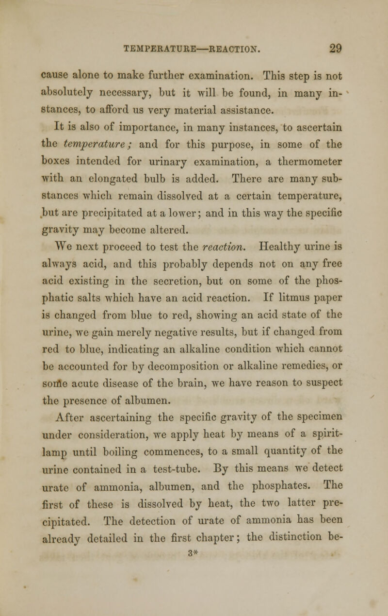 cause alone to make further examination. This step is not absolutely necessary, but it will be found, in many in- stances, to afford us very material assistance. It is also of importance, in many instances, to ascertain the temperature; and for this purpose, in some of the boxes intended for urinary examination, a thermometer with an elongated bulb is added. There are many sub- stances which remain dissolved at a certain temperature, but are precipitated at a lower; and in this way the specific gravity may become altered. We next proceed to test the reaction. Healthy urine is always acid, and this probably depends not on any free acid existing in the secretion, but on some of the phos- phatic salts which have an acid reaction. If litmus paper is changed from blue to red, showing an acid state of the urine, we gain merely negative results, but if changed from red to blue, indicating an alkaline condition which cannot be accounted for by decomposition or alkaline remedies, or some acute disease of the brain, we have reason to suspect the presence of albumen. After ascertaining the specific gravity of the specimen under consideration, we apply heat by means of a spirit- lamp until boiling commences, to a small quantity of the urine contained in a test-tube. By this means we detect urate of ammonia, albumen, and the phosphates. The first of these is dissolved by heat, the two latter pre- cipitated. The detection of urate of ammonia has been already detailed in the first chapter; the distinction be- 3*