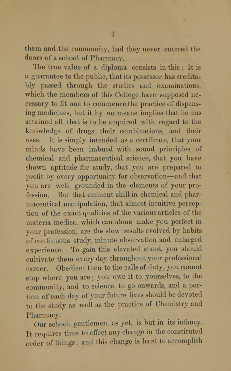 them and the community, had they never entered the doors of a school of Pharmacy. The true value of a diploma consists in this : It is a guarantee to the public, that its possessor has credita- bly passed through the studies and examinations, which the members of this College have supposed ne- cessary to fit one to commence the practice of dispens- ing medicines, but it by no means implies that he has attained all that is to be acquired with regard to the knowledge of drugs, their combinations, and their uses. It is simply intended as a certificate, that your minds have been imbued with sound principles of chemical and pharmaceutical science, that you have shown aptitude for study, that you are prepared to profit by every opportunity for observation—and that you are well grounded in the elements of your pro- fession. But that eminent skill in chemical and phar- maceutical manipulation, that almost intuitive percep- tion of the exact qualities of the various articles of the materia medica, which can alone make you perfect in your profession, are the slow results evolved by habits of continuous study, minute observation and enlarged experience. To gain this elevated stand, you should cultivate them every day throughout your professional career. Obedient then to the calls of duty, you cannot stop where you are; you owe it to yourselves, to the community, and to science, to go onwards, and a por- tion of each day of your future lives should be devoted to the study as well as the practice of Chemistry and Pharmacy. Our school, gentlemen, as yet, is but in its infancy. It requires time to effect any change in the constituted order of things ; and this change is hard to accomplish