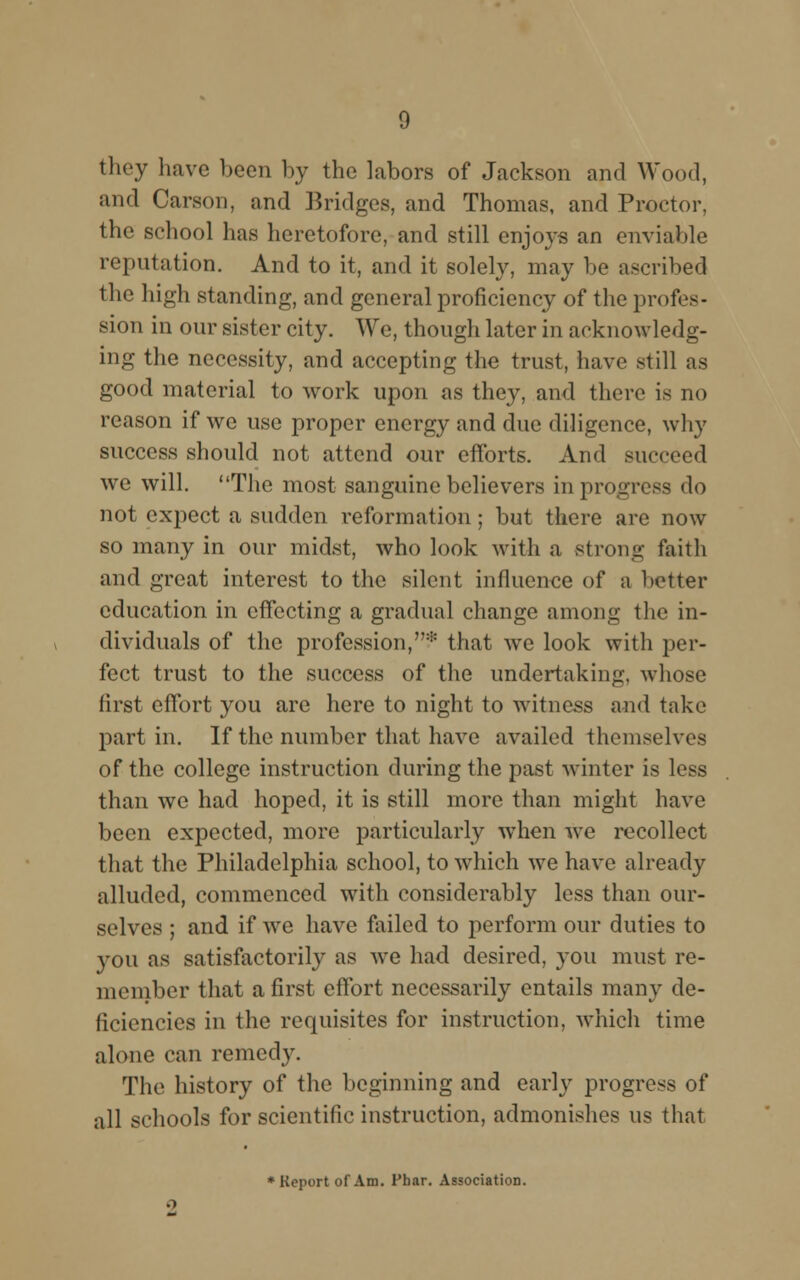 they have been by the labors of Jackson and Wood, and Carson, and Bridges, and Thomas, and Proctor, the school has heretofore, and still enjoys an enviable reputation. And to it, and it solely, may be ascribed the high standing, and general proficiency of the profes- sion in our sister city. We, though later in acknowledg- ing the necessity, and accepting the trust, have still as good material to work upon as they, and there is no reason if we use proper energy and due diligence, why success should not attend our efforts. And succeed we will. The most sanguine believers in progress do not expect a sudden reformation; but there are now so many in our midst, who look with a strong faith and great interest to the silent influence of a better education in efFecting a gradual change among the in- dividuals of the profession,* that we look with per- fect trust to the success of the undertaking, whose first effort you are here to night to witness and take part in. If the number that have availed themselves of the college instruction during the past winter is less than we had hoped, it is still more than might have been expected, more particularly when we recollect that the Philadelphia school, to which we have already alluded, commenced with considerably less than our- selves ; and if we have failed to perform our duties to you as satisfactorily as wre had desired, you must re- member that a first effort necessarily entails many de- ficiencies in the requisites for instruction, which time alone can remedy. The history of the beginning and early progress of all schools for scientific instruction, admonishes us that ♦Report of Am. Pbar. Association.