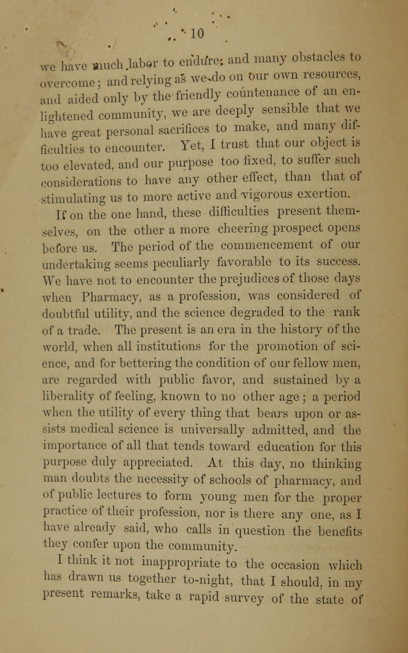 we have much labor to endure; and many obstacles to , .ercome; and relying as w<sdo on Our own resources, and aided only by the friendly countenance of an en- lightened community, we are deeply sensible that we have great personal sacrifices to make, and many dif- ficulties to encounter. Yet, I trust that our object is too elevated, and our purpose too fixed, to suffer such considerations to have any other effect, than that of stimulating us to more active and vigorous exertion. If on the one hand, these difficulties present them- selves, on the other a more cheering prospect opens before us. The period of the commencement of our undertaking seems peculiarly favorable to its success. We have not to encounter the prejudices of those days when Pharmacy, as a profession, was considered of doubtful utility, and the science degraded to the rank of a trade. The present is an era in the history of the world, when all institutions for the promotion of sci- ence, and for bettering the condition of our fellow men, are regarded with public favor, and sustained by a liberality of feeling, known to no other age ; a period when the utility of every thing that bears upon or as- sists medical science is universally admitted, and the importance of all that tends toward education for this purpose duly appreciated. At this day, no thinking man doubts the necessity of schools of pharmacy, and of public lectures to form young men for the proper practice of their profession, nor is there any one, as I have already said, who calls in question the benefits they confer upon the community. I think it not inappropriate to the occasion which has drawn us together to-night, that I should, in my present remarks, take a rapid survey of the state of