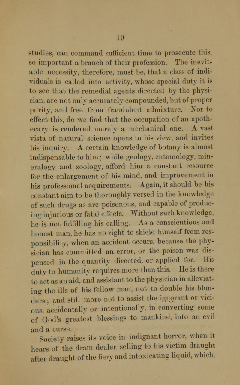 studies, can command sufficient time to prosecute this, so important a branch of their profession. The inevit- able necessity, therefore, must be, that a class of indi- viduals is called into activity, whose special duty it is to see that the remedial agents directed by the physi- cian, are not only accurately compounded, but of proper purity, and free from fraudulent admixture. Nor to effect this, do we find that the occupation of an apoth- ecary is rendered merely a mechanical one. A vast vista of natural science opens to his view, and invites his inquiry. A certain knowledge of botany is almost indispensable to him; while geology, entomology, min- eralogy and zoology, afford him a constant resource for the enlargement of his mind, and improvement in his professional acquirements. Again, it should be his constant aim to be thoroughly versed in the knowledge of such drugs as are poisonous, and capable of produc- ing injurious or fatal effects. Without such knowledge, he is not fulfilling his calling. As a conscientious and honest man, he has no right to shield himself from res- ponsibility, when an accident occurs, because the phy- sician has committed an error, or the poison was dis- pensed in the quantity directed, or applied for. His duty to humanity requires more than this. He is there to act as an aid, and assistant to the physician in alleviat- ing the ills of his fellow man, not to double his blun- ders ; and still more not to assist the ignorant or vici- ous, accidentally or intentionally, in converting some of God's greatest blessings to mankind, into an evil and a curse. Society raises its voice in indignant horror, when it hears of the dram dealer selling to his victim draught after draught of the fiery and intoxicating liquid, which.