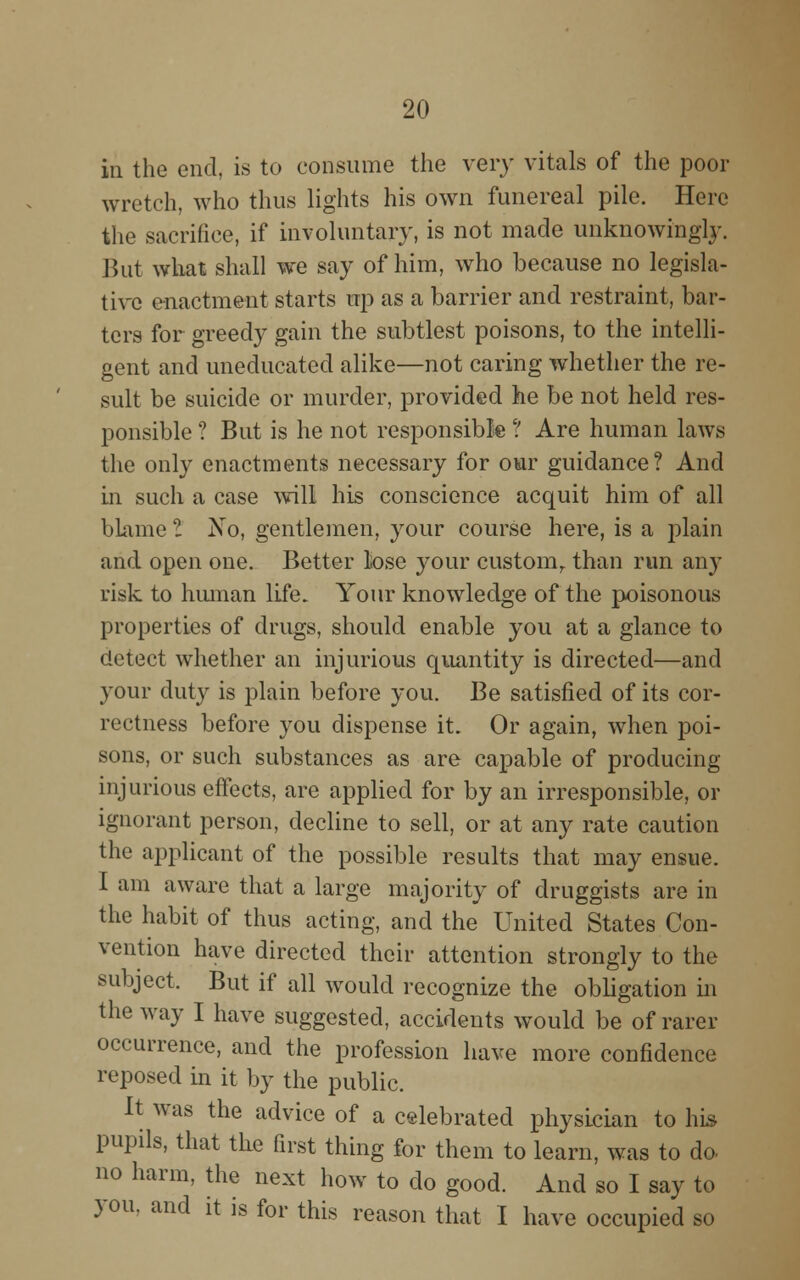 in the end, is to consume the very vitals of the poor wretch, who thus lights his own funereal pile. Here the sacrifice, if involuntary, is not made unknowingly. But what shall we say of him, who because no legisla- tive enactment starts up as a barrier and restraint, bar- ters for greedy gain the subtlest poisons, to the intelli- gent and uneducated alike—not caring whether the re- sult be suicide or murder, provided he be not held res- ponsible ? But is he not responsible ? Are human laws the only enactments necessary for our guidance? And in such a case wall his conscience acquit him of all blame I No, gentlemen, your course here, is a plain and open one. Better lose your custom, than run any risk to human life. Your knowledge of the poisonous properties of drugs, should enable you at a glance to detect whether an injurious quantity is directed—and your duty is plain before you. Be satisfied of its cor- rectness before you dispense it. Or again, when poi- sons, or such substances as are capable of producing injurious effects, are applied for by an irresponsible, or ignorant person, decline to sell, or at any rate caution the applicant of the possible results that may ensue. I am aware that a large majority of druggists are in the habit of thus acting, and the United States Con- vention have directed their attention strongly to the subject. But if all would recognize the obligation in the way I have suggested, accidents would be of rarer occurrence, and the profession have more confidence reposed in it by the public. It was the advice of a celebrated physician to his pupils, that the first thing for them to learn, was to do no harm, the next how to do good. And so I say to you. and it is for this reason that I have occupied so