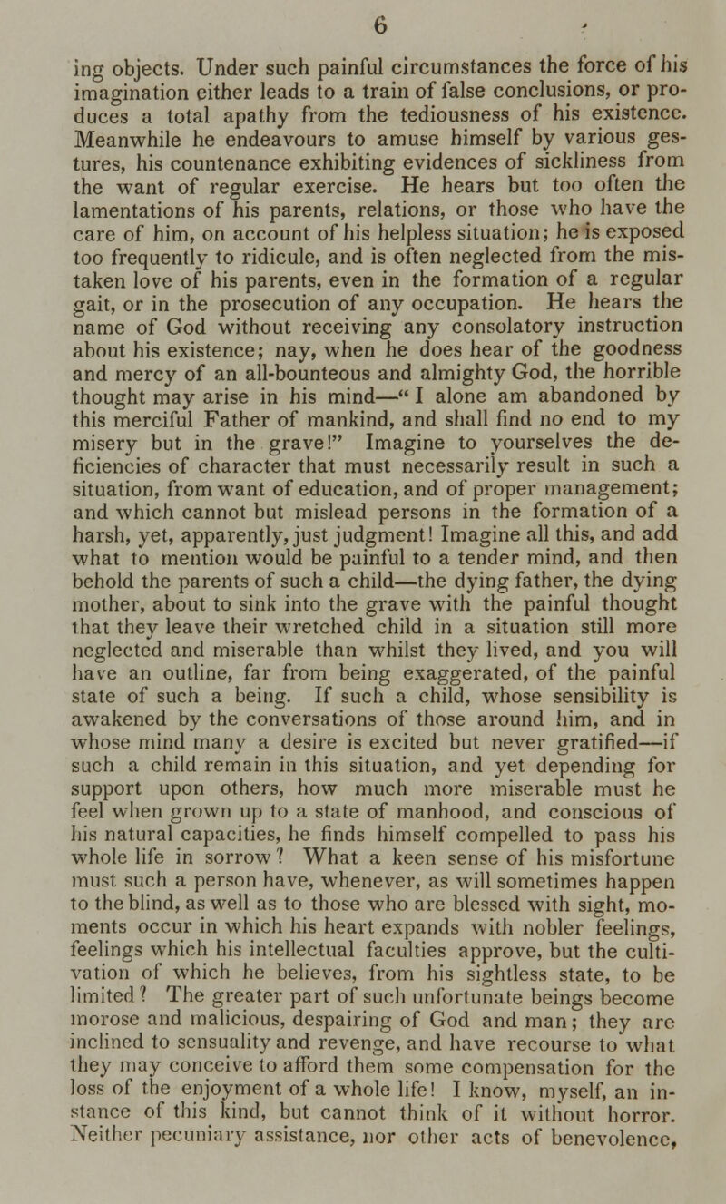ing objects. Under such painful circumstances the force of his imagination either leads to a train of false conclusions, or pro- duces a total apathy from the tediousness of his existence. Meanwhile he endeavours to amuse himself by various ges- tures, his countenance exhibiting evidences of sickliness from the want of regular exercise. He hears but too often the lamentations of his parents, relations, or those who have the care of him, on account of his helpless situation; he is exposed too frequently to ridicule, and is often neglected from the mis- taken love of his parents, even in the formation of a regular gait, or in the prosecution of any occupation. He hears the name of God without receiving any consolatory instruction about his existence; nay, when he does hear of the goodness and mercy of an all-bounteous and almighty God, the horrible thought may arise in his mind— I alone am abandoned by this merciful Father of mankind, and shall find no end to my misery but in the grave! Imagine to yourselves the de- ficiencies of character that must necessarily result in such a situation, from want of education, and of proper management; and which cannot but mislead persons in the formation of a harsh, yet, apparently, just judgment! Imagine all this, and add what to mention would be painful to a tender mind, and then behold the parents of such a child—the dying father, the dying mother, about to sink into the grave with the painful thought that they leave their wretched child in a situation still more neglected and miserable than whilst they lived, and you will have an outline, far from being exaggerated, of the painful state of such a being. If such a child, whose sensibility is awakened by the conversations of those around him, and in whose mind many a desire is excited but never gratified—if such a child remain in this situation, and yet depending for support upon others, how much more miserable must he feel when grown up to a state of manhood, and conscious of his natural capacities, he finds himself compelled to pass his whole life in sorrow ? What a keen sense of his misfortune must such a person have, whenever, as will sometimes happen to the blind, as well as to those who are blessed with sight, mo- ments occur in which his heart expands with nobler feelings, feelings which his intellectual faculties approve, but the culti- vation of which he believes, from his sightless state, to be limited 1 The greater part of such unfortunate beings become morose and malicious, despairing of God and man; they are inclined to sensuality and revenge, and have recourse to what they may conceive to afford them some compensation for the loss of the enjoyment of a whole life! I know, myself, an in- stance of this kind, but cannot think of it without horror. Neither pecuniary assistance, nor other acts of benevolence,