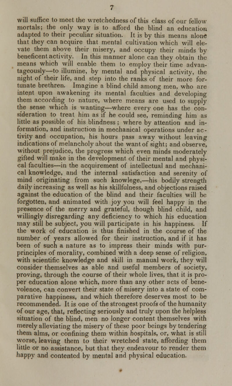 will suffice to meet the wretchedness of this class of our fellow mortals; the only way is to afford the blind an education adapted to their peculiar situation. It is by this means alone that they can acquire that mental cultivation which will ele- vate them above their misery, and occupy their minds by beneficent activity. In this manner alone can they obtain the means which will enable them to employ their time advan- tageously—to illumine, by mental and physical activity, the night of their life, and step into the ranks of their more for- tunate brethren. Imagine a blind child among men, who are intent upon awakening its mental faculties and developing them according to nature, where means are used to supply the sense which is wanting—where every one has the con- sideration to treat him as if he could see, reminding him as little as possible of his blindness ; where by attention and in- formation, and instruction in mechanical operations under ac- tivity and occupation, his hours pass away without leaving indications of melancholy about the want of sight; and observe, without prejudice, the progress which even minds moderately gifted will make in the development of their mental and physi- cal faculties—in the acquirement of intellectual and mechani- cal knowledge, and the internal satisfaction and serenity of mind originating from such knowlege,—his bodily strength daily increasing as well as his skillfulness, and objections raised against the education of the blind and their faculties will be forgotten, and animated with joy you will feel happy in the presence of the merry and grateful, though blind child, and willingly disregarding any deficiency to which his education may still be subject, you will participate in his happiness. If the work of education is thus finished in the course of the number of years allowed for their instruction, and if it has been of such a nature as to impress their minds with pur- principles of morality, combined with a deep sense of religion, with scientific knowledge and skill in manual work, they will consider themselves as able and useful members of society, proving, through the course of their whole lives, that it is pro- per education alone which, more than any other acts of bene- volence, can convert their state of misery into a state of com- parative happiness, and which therefore deserves most to be recommended. It is one of the strongest proofs of the humanity of our age, that, reflecting seriously and truly upon the helpless situation of the blind, men no longer content themselves with merely alleviating the misery of these poor beings by tendering them alms, or confining them within hospitals, or, what is still worse, leaving them to their wretched state, affording them little or no assistance, but that they endeavour to render them happy and contented by mental and physical education.