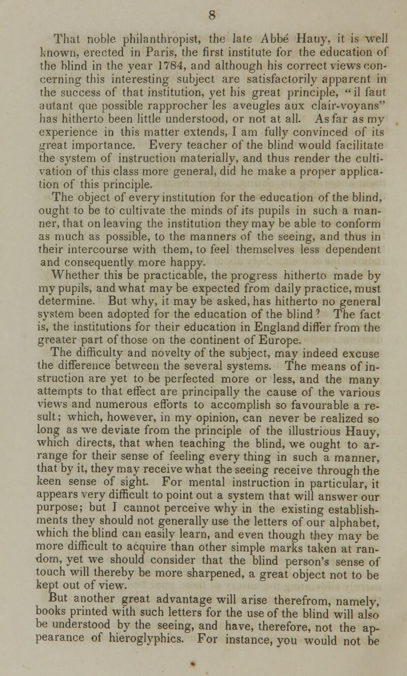That noble philanthropist, the late Abbe Hauy, it is well known, erected in Paris, the first institute for the education of the blind in the year 1784, and although his correct views con- cerning this interesting subject are satisfactorily apparent in the success of that institution, yet his great principle,  il faut autant que possible rapprocher les aveugles aux clair-voyans has hitherto been little understood, or not at all. As far as my experience in this matter extends, I am fully convinced of its great importance. Every teacher of the blind would facilitate the system of instruction materially, and thus render the culti- vation of this class more general, did he make a proper applica- tion of this principle. The object of every institution for the education of the blind, ought to be to cultivate the minds of its pupils in such a man- ner, that on leaving the institution they may be able to conform as much as possible, to the manners of the seeing, and thus in their intercourse with them, to feel themselves less dependent and consequently more happy. Whether this be practicable, the progress hitherto made by my pupils, and what maybe expected from daily practice, must determine. But why, it may be asked, has hitherto no general system been adopted for the education of the blind ? The fact is, the institutions for their education in England differ from the greater part of those on the continent of Europe. The difficulty and novelty of the subject, may indeed excuse the difference between the several systems. The means of in- struction are yet to be perfected more or less, and the many attempts to that effect are principally the cause of the various views and numerous efforts to accomplish so favourable a re- sult ; which, however, in my opinion, can never be realized so long as we deviate from the principle of the illustrious Hauy, which directs, that when teaching the blind, we ought to ar- range for their sense of feeling every thing in such a manner, that by it, they may receive what the seeing receive through the keen sense of sight. For mental instruction in particular, it appears very difficult to point out a system that will answer our purpose; but I cannot perceive why in the existing establish- ments they should not generally use the letters of our alphabet, which the blind can easily learn, and even though they may be more difficult to acquire than other simple marks taken at ran- dom, yet we should consider that the blind person's sense of touch will thereby be more sharpened, a great object not to be kept out of view. But another great advantage will arise therefrom, namely, books printed with such letters for the use of the blind will also be understood by the seeing, and have, therefore, not the ap- pearance of hieroglyphics. For instance, you would not be