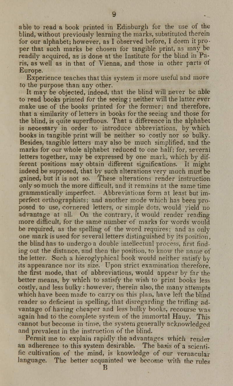 able to read a book printed in Edinburgh for the use of the blind, without previously learning the marks, substituted therein for our alphabet; however, as I observed before, I deem it pro- per that such marks be chosen for tangible print, as may be readily acquired, as is done at the Institute for the blind in Pa- ris, as well as in that of Vienna, and those in other parts of Europe. Experience teaches that this system is more useful and more to the purpose than any other. It may be objected, indeed, that the blind will never be able to read books printed for the seeing; neither will the latter ever make use of the books printed for the former; and therefore, that a similarity of letters in books for the seeing and those for the blind, is quite superfluous. That a difference in the alphabet is necessary in order to introduce abbreviations, by which books in tangible print will be neither so costly nor so bulky. Besides, tangible letters may also be much simplified, and the marks for our whole alphabet reduced to one half; for, several letters together, may be expressed by one mark, which by dif- ferent positions may obtain different significations. It might indeed be supposed, that by such alterations very much must be gained, but it is not so. These alterations render instruction only so much the more difficult, and it remains at the same time grammatically imperfect. Abbreviations form at least but im- perfect orthographists; and another mode which has been pro- posed to use, cornered letters, or simple dots, would yield no advantage at all. On the contrary, it would render reading more difficult, for the same number of marks for words would be required, as the spelling of the word requires; and as only one mark is used for several letters distinguished by its position, the blind has to undergo a double intellectual process, first find- ing out the distance, and then the position, to know the name of the letter. Such a hieroglyphical book would neither satisfy by its appearance nor its size. Upon strict examination therefore, the first mode, that of abbreviations, would appear by far the better means, by which to satisfy the wish to print books less costly, and less bulky: however, therein also, the many attempts which have been made to carry on this plan, have left the blind reader so deficient in spelling, that disregarding the trifling ad- vantage of having cheaper and less bulky books, recourse was again had to the complete system of the immortal Hauy. This cannot but become in time, the system generally acknowledged and prevalent in the instruction of the blind. Permit me to explain rapidly the advantages which render an adherence to this system desirable. The basis of a scienti- fic cultivation of the mind, is knowledge of cur vernacular language. The better acquainted we become with the rules B