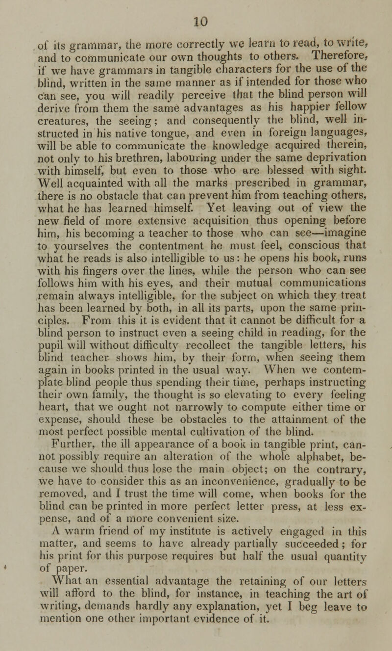 of its grammar, the more correctly we learn to read, to write, and to communicate our own thoughts to others. Therefore, if we have grammars in tangible characters for the use of the blind, written in the same manner as if intended for those who can see, you will readily perceive that the blind person will derive from them the same advantages as his happier fellow creatures, the seeing; and consequently the blind, well in- structed in his native tongue, and even in foreign languages, will be able to communicate the knowledge acquired therein, not only to his brethren, labouring under the same deprivation with himself, but even to those who are blessed with sight. Well acquainted with all the marks prescribed in grammar, there is no obstacle that can prevent him from teaching others, what he has learned himself. Yet leaving out of view the new field of more extensive acquisition thus opening before him, his becoming a teacher to those who can see—imagine to yourselves the contentment he must feel, conscious that what he reads is also intelligible to us: he opens his book, runs with his fingers over the lines, while the person who can see follows him with his eyes, and their mutual communications remain always intelligible, for the subject on which they treat has been learned by both, in all its parts, upon the same prin- ciples. From this it is evident that it cannot be difficult for a blind person to instruct even a seeing child in reading, for the pupil will without difficulty recollect the tangible letters, his blind teacher shows him, by their form, when seeing them again in books printed in the usual way. When we contem- plate blind people thus spending their time, perhaps instructing their own family, the thought is so elevating to every feeling heart, that we ought not narrowly to compute either time or expense, should these be obstacles to the attainment of the most perfect possible mental cultivation of the blind. Further, the ill appearance of a book in tangible print, can- not possibly require an alteration of the whole alphabet, be- cause we should thus lose the main object; on the contrary, we have to consider this as an inconvenience, gradually to be removed, and I trust the time will come, when books for the blind can be printed in more perfect letter press, at less ex- pense, and of a more convenient size. A warm friend of my institute is actively engaged in this matter, and seems to have already partially succeeded; for his print for this purpose requires but half the usual quantity of paper. What an essential advantage the retaining of our letters will afford to the blind, for instance, in teaching the art of writing, demands hardly any explanation, yet I beg leave to mention one other important evidence of it.