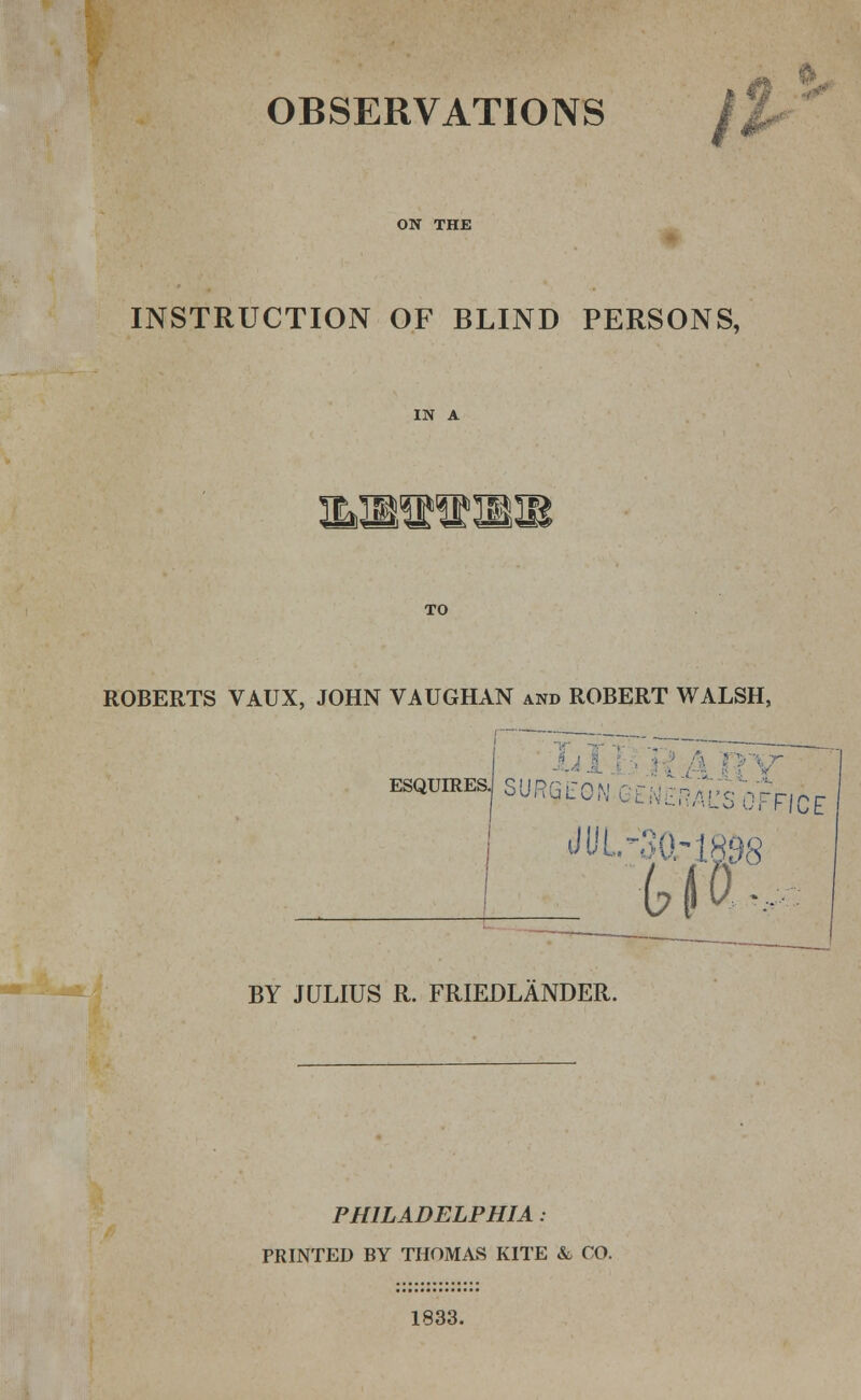 OBSERVATIONS / ON THE INSTRUCTION OF BLIND PERSONS, mmas^m ROBERTS VAUX, JOHN VAUGHAN and ROBERT WALSH, i ESQUIRES. SURGLC flCE _____ :tia.^ BY JULIUS R. FRIEDLANDER. PHILADELPHIA: PRINTED BY THOMAS KITE & CO. 1833.