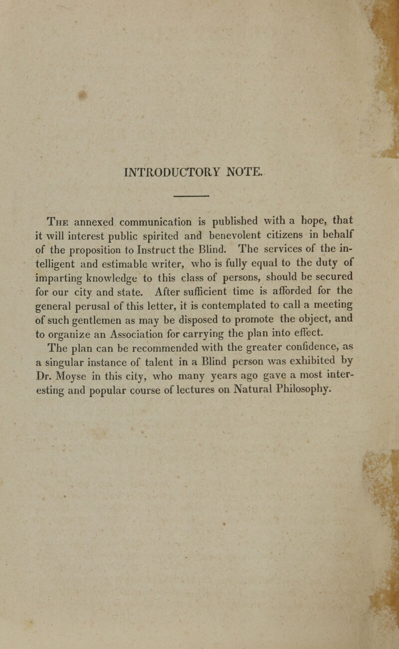 INTRODUCTORY NOTE. The annexed communication is published with a hope, that it will interest public spirited and benevolent citizens in behalf of the proposition to Instruct the Blind. The services of the in- telligent and estimable writer, who is fully equal to the duty of imparting knowledge to this class of persons, should be secured for our city and state. After sufficient time is afforded for the general perusal of this letter, it is contemplated to call a meeting of such gentlemen as may be disposed to promote the object, and to organize an Association for carrying the plan into effect. The plan can be recommended with the greater confidence, as a singular instance of talent in a Blind person was exhibited by Dr. Moyse in this city, who many years ago gave a most inter- esting and popular course of lectures on Natural Philosophy.