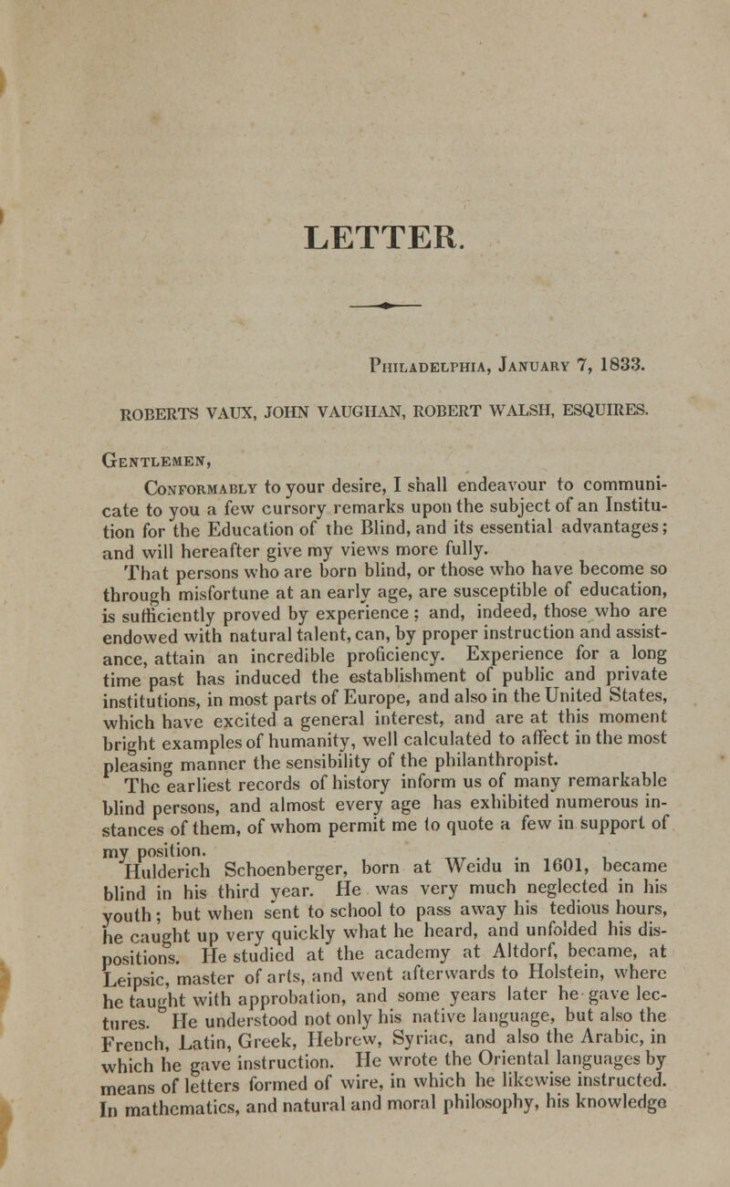 LETTER. Philadelphia, January 7, 1833. ROEERTS VAUX, JOHN VAUGHAN, ROBERT WALSH, ESQUIRES. Gentlemen, Conformably to your desire, I shall endeavour to communi- cate to you a few cursory remarks upon the subject of an Institu- tion for the Education of the Blind, and its essential advantages; and will hereafter give my views more fully. That persons who are born blind, or those who have become so through misfortune at an early age, are susceptible of education, is sufficiently proved by experience ; and, indeed, those who are endowed with natural talent, can, by proper instruction and assist- ance, attain an incredible proficiency. Experience for a long time past has induced the establishment of public and private institutions, in most parts of Europe, and also in the United States, which have excited a general interest, and are at this moment bright examples of humanity, well calculated to affect in the most pleasing manner the sensibility of the philanthropist. The earliest records of history inform us of many remarkable blind persons, and almost every age has exhibited numerous in- stances of them, of whom permit me (o quote a few in support of my position. Hulderich Schoenberger, born at Weidu in 1601, became blind in his third vear. He was very much neglected in his youth; but when sent to school to pass away his tedious hours, he caught up very quickly what he heard, and unfolded his dis- positions. He studied at the academy at Altdorf, became, at Leipsic, master of arts, and went afterwards to Holstein, where he taught with approbation, and some years later he gave lec- tures. He understood not only his native language, but also the French, Latin, Greek, Hebrew, Syriac, and also the Arabic, in which he gave instruction. He wrote the Oriental languages by means of letters formed of wire, in which he likewise instructed. In mathematics, and natural and moral philosophy, his knowledge