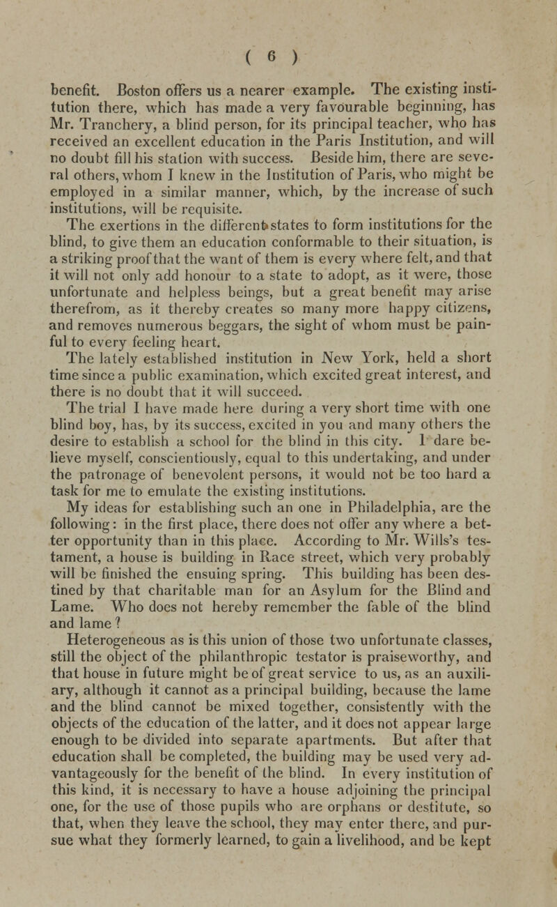 benefit. Boston offers us a nearer example. The existing insti- tution there, which has made a very favourable beginning, has Mr. Tranchery, a blind person, for its principal teacher, who has received an excellent education in the Paris Institution, and will no doubt fill his station with success. Beside him, there are seve- ral others, whom I knew in the Institution of Paris, who might be employed in a similar manner, which, by the increase of such institutions, will be requisite. The exertions in the different*states to form institutions for the blind, to give them an education conformable to their situation, is a striking proof that the want of them is every where felt, and that it will not only add honour to a state to adopt, as it were, those unfortunate and helpless beings, but a great benefit may arise therefrom, as it thereby creates so many more happy citizens, and removes numerous beggars, the sight of whom must be pain- ful to every feeling heart. The lately established institution in New York, held a short time since a public examination, which excited great interest, and there is no doubt that it will succeed. The trial I have made here during a very short time with one blind boy, has, by its success, excited in you and many others the desire to establish a school for the blind in this city. 1 dare be- lieve myself, conscientiously, equal to this undertaking, and under the patronage of benevolent persons, it would not be too hard a task for me to emulate the existing institutions. My ideas for establishing such an one in Philadelphia, are the following: in the first place, there does not offer any where a bet- ter opportunity than in this place. According to Mr. Wills's tes- tament, a house is building in Race street, which very probably will be finished the ensuing spring. This building has been des- tined by that charitable man for an Asylum for the Blind and Lame. Who does not hereby remember the fable of the blind and lame ? Heterogeneous as is this union of those two unfortunate classes, still the object of the philanthropic testator is praiseworthy, and that house in future might be of great service to us, as an auxili- ary, although it cannot as a principal building, because the lame and the blind cannot be mixed together, consistently with the objects of the education of the latter, and it does not appear large enough to be divided into separate apartments. But after that education shall be completed, the building may be used very ad- vantageously for the benefit of the blind. In every institution of this kind, it is necessary to have a house adjoining the principal one, for the use of those pupils who are orphans or destitute, so that, when they leave the school, they may enter there, and pur- sue what they formerly learned, to gain a livelihood, and be kept