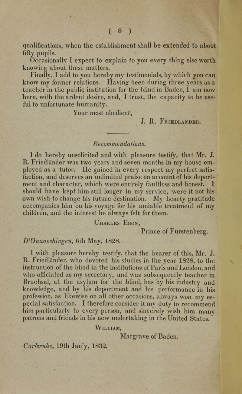 qualifications, when the establishment shall be extended to about fifty pupils. Occasionally I expect to explain to you every thing else worth knowing about these matters. Finally, I add to you hereby my testimonials, by which you can know my former relations. Having been during three years as a teacher in the public institution for the blind in Baden, I am now here, with the ardent desire, and, I trust, the capacity to be use- ful to unfortunate humanity. Your most obedient, J. R. Friedlander. Recommendations. 1 do hereby unsolicited and with pleasure testify, that Mr. J. R. Friedlander was two years and seven months in my house em- ployed as a tutor. He gained in every respect my perfect satis- faction, and deserves an unlimited praise on account of his deport- ment and character, which were entirely faultless and honest. 1 should have kept him still longer in my service, were it not his own wish to change his future destination. My hearty gratitude accompanies him on his voyage for his amiable treatment of my children, and the interest he always felt for them. Charles Egojt, Prince of Furstenberg. D'Ojiaueshingen, 6th May, 1828. I with pleasure hereby testify, that the bearer of this, Mr. J. R. Friedlander, who devoted his studies in the year 1828, to the instruction of the blind in the institutions of Paris and London, and who officiated as my secretary, and was subsequently teacher in Bruchsal, at the asylum for the blind, has by his industry and knowledge, and by his deportment and his performance in his profession, as likewise on all other occasions, always won my es- pecial satisfaction. I therefore consider it my duty to recommend him particularly to every person, and sincerely wish him many patrons and friends in his new undertaking in the United States. William, Margrave of Baden. Carlsruhe, 19th Jan'y, 1832.