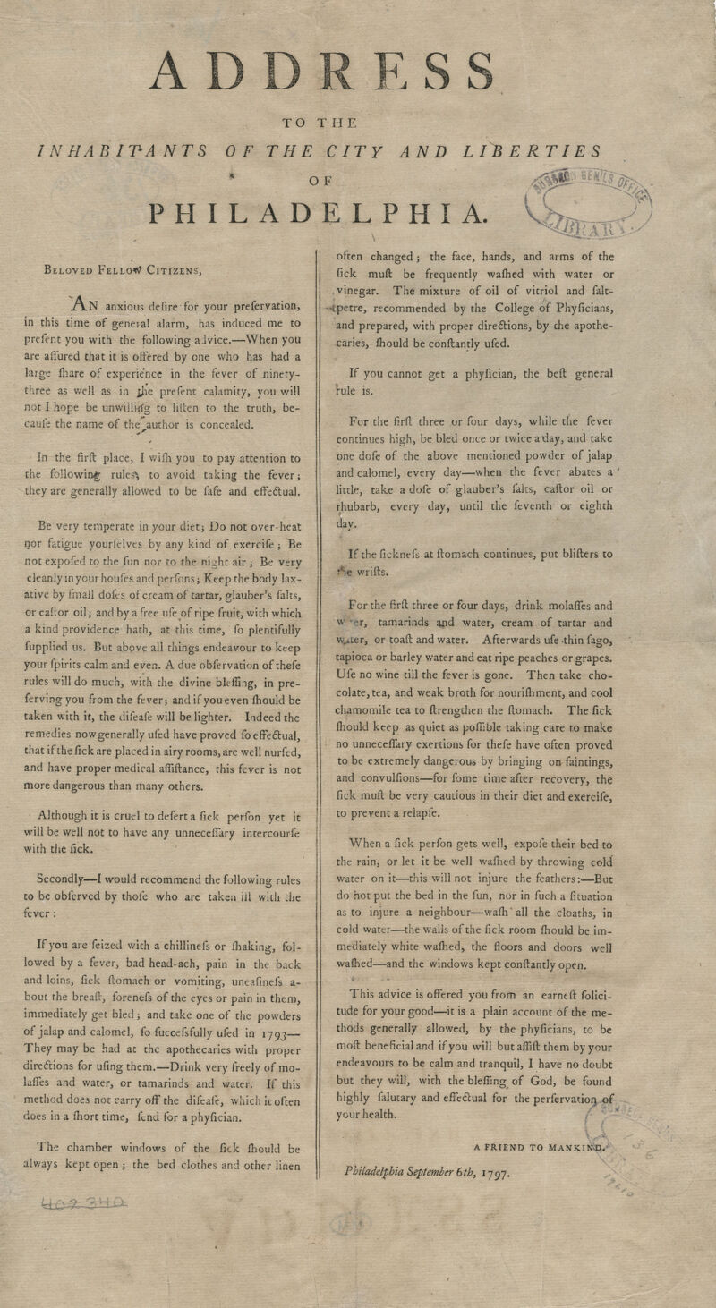 AD TO THE INHABITANTS OF THE CITY AND LIBERTIES OF PHILADELPHIA. Beloved Felloe Citizens, XTlN anxious defire for your prefervation, in this time of general alarm, has induced me to prefent you with the following aivice.—When you are allured that it is offered by one who has had a large fhare of experience in the fever of ninety- three as well as in rjie prefent calamity, you will not I hope be unwillkfg to Hften to the truth, be- caufe the name of the author is concealed. In the firft place, I wiili you to pay attention to the following rules'*, to avoid taking the fever; they are generally allowed to be fafe and effectual. Be very temperate in your diet j Do not over heat nor fatigue yourfelvcs by any kind of exercife -, Be not expofed to the fun nor to the night air; Be very cleanly in your houfes and perfons; Keep the body lax- ative by fmaJl dofes of cream of tartar, glauber's falts, or caflor oil; and by a free ufe of ripe fruit, with which a kind providence hath, at this time, fo plentifully fupplied us. But above all things endeavour to keep your fpirits calm and even. A due obfervation of thefe rules will do much, with the divine bleffing, in pre- fervingyou from the fever; andifyoueven mould be taken with it, the difeafe will be lighter. Indeed the remedies now generally ufed have proved fo effectual, that if the fick are placed in airy rooms, are well nurfed, and have proper medical affiftance, this fever is not more dangerous than many others. Although it is cruel to deferta fick perfon yet it will be well not to have any unnecelTary intercourse with the fick. Secondly—I would recommend the following rules to be obferved by thole who are taken ill with the fever : If you are feizeci with a chillinefs or ihaking, fol- lowed by a fever, bad head-ach, pain in the back and loins, fick ftomach or vomiting, uneafmefs a- bout the bread, forenefs of the eyes or pain in them, immediately get bled -, and take one of the powders of jalap and calomel, fo fuccefsfully ufed in 1793— They may be had at the apothecaries with proper directions for ufing them.—Drink very freely of mo- biles and water, or tamarinds and water. If this method does not carry off the difeafe, which it often does in a fhort time, fend for a phyfician. The chamber windows of the fick fhould be always kept open -, the bed clothes and other linen often changed j the face, hands, and arms of the fick muft be frequently warned with water or vinegar. The mixture of oil of vitriol and falt- ■-{petre, recommended by the College of Phyficians, and prepared, with proper directions, by che apothe- caries, mould be conflantly ufed. If you cannot get a phyfician, the befl general rule is. For the firft three or four days, while the fever continues high, be bled once or twice a day, and take one dofe of the above mentioned powder of jalap and calomel, every day—when the fever abates a ' little, take a dofe of glauber's falts, caftor oil or rhubarb, every day, until the feventh or eighth day. If the ficknefs at ftomach continues, put blifters to : wrifts. For the firft three or four days, drink molafTes and w >r, tamarinds and water, cream of tartar and wuter, or toaft and water. Afterwards ufe -thin fago, tapioca or barley water and eat ripe peaches or grapes. Ufe no wine till the fever is gone. Then take cho- colate, tea, and weak broth for nourishment, and cool chamomile tea to ftrengthen the ftomach. The fick fhould keep as quiet as poffible taking care to make no unnecefifary exertions for thefe have often proved to be extremely dangerous by bringing on faintings, and convulfions—for fome time after recovery, the fick muft be very cautious in their diet and exercife, to prevent a relapfe. When a fick perfon gets well, expofe their bed to the rain, or let it be well wafned by throwing cold water on it—this will not injure the feathers:—But do hot put the bed in the fun, nor in fuch a fituation as to injure a neighbour—warn4 all the cloaths, in cold water—the walls of the fick room fhould be im- mediately white wafhed, the floors and doors well wafhed—and the windows kept conflantly open. This advice is offered you from an earned folici- tude for your good—it is a plain account of the me- thods generally allowed, by the phyficians, to be moft beneficial and if you will butafTift them by your endeavours to be calm and tranquil, I have no doubt but they will, with the bleffing of God, be found highly falutary and effectual for the perfervatiori of your health. a friend to mankind. Philadelphia September 6th, 1797.