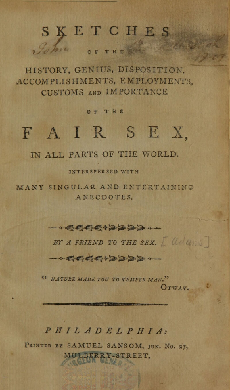 s? ETCHES HISTORY, GENIUS, DISPOSITION, ACCOMPLISHMENTS, EMPLOYMENTS CUSTOMS and IMPORTANCE OF THE FAIR SEX, IN ALL PARTS OF THE WORLD. INTERSPERSED WITH MANY SINGULAR AND ENTERTAINING ANECDOTES. ET A FRIEND TO THE SEX. —o--^^^.^ f J3» £*>>&> ^ •<>— <c nature made you to temper max. Otwav. PHILADELPHIA: Printed by SAMUEL SANSOM, jun. No. 27, MULBERRY-STREET.