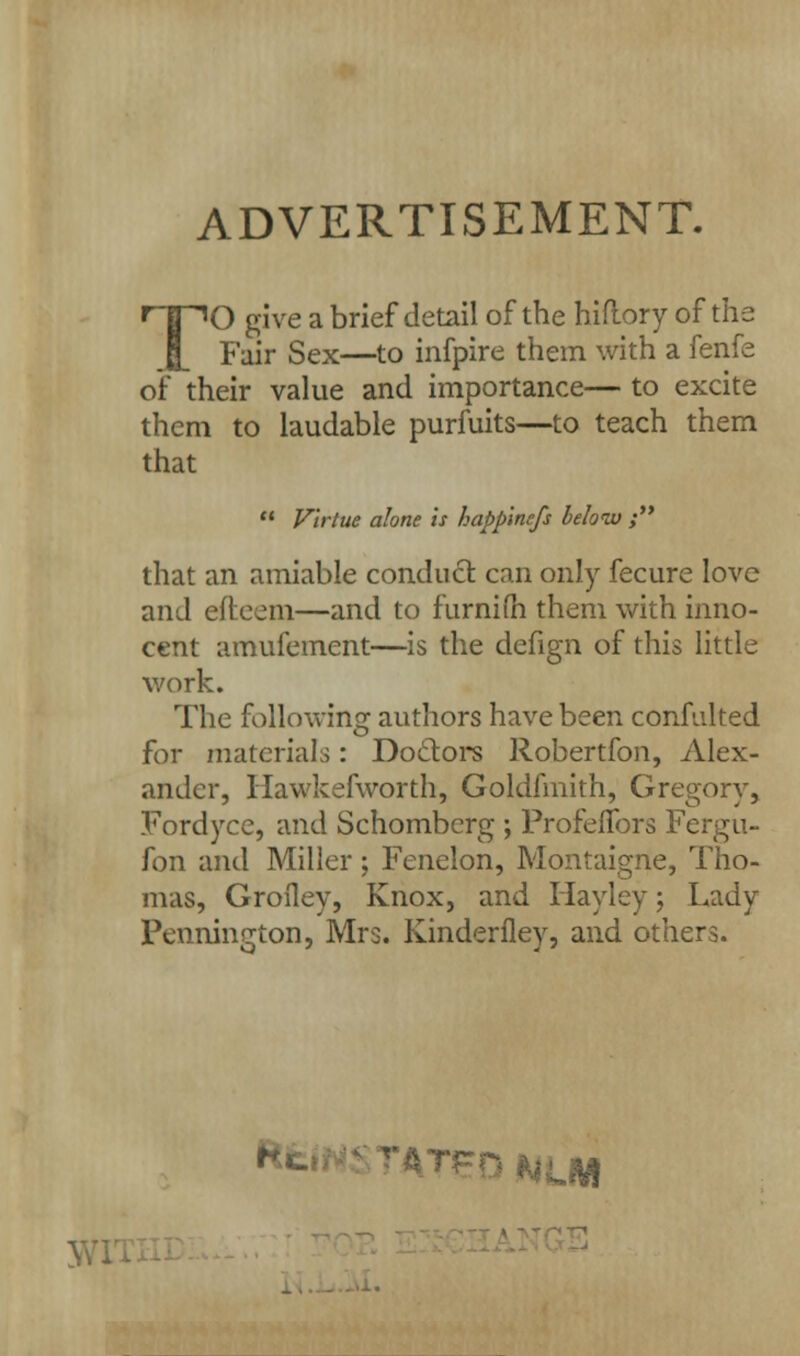 ADVERTISEMENT. TO give a brief detail of the hiftory of the Fair Sex—to infpire them with a fenfe of their value and importance— to excite them to laudable purfuits—to teach them that  Virtue alone is happ'mcfs below ; that an amiable conduct can only fecure love and efteem—and to furnim them with inno- cent amufement—is the defign of this little work. The following: authors have been confuked o for materials: Doctors Robertfon, Alex- ander, Hawkefworth, Goldfmith, Gregory, Fordyce, and Schomberg ; Profelfors Fergu- fon and Miller; Fenelon, Montaigne, Tho- mas, Grofley, Knox, and Hayley; Lady Pennington, Mrs. Kinderflev, and others. f*«.