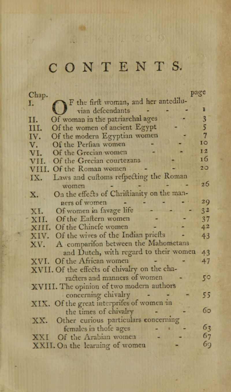 CONTENTS. Chap. ., PaSe I. (~\? the firft woman, and her anteclllu- V^/ vian descendants - - - l II. Of woman in the patriarchal ages - 3 III. Of the women of ancient Egypt - 5 IV. Of the modern Egyptian women - 7 V. Of the Perfian women - - IO VI. Of the Grecian women - - 12 VII. Of the Grecian courtezans - *6 VIII. Of the Roman women - - 20 IX. Laws and cuftoms reflecting the Roman women - - ...... 20 X. On the effefb of Chriftianity on the man- ners of women 29 XI. Of women in favage life - - - 3- XII. Of the Eaftern women - - 37 XIII. OftheChinefe women - - 42 XIV. Of the wives of the Indian priefts - 43 XV. A comparifon between the Mahometans and Dutch, with regard to their women 43 XVI. Of the African women - - 47 XVII. Of the effects of chivalry on the cha- racters and manners of women - $0 XVIII. The opinion of two modern authors concerning chivalry - - - 55 XIX. Of the great intcrprifes of women in the times of chivalry - - 60 XX. Other curious particulars concerning females in thofe ages ... 63 XXI Of the Arabian women - - 67 XXII. On the learning of women - 63