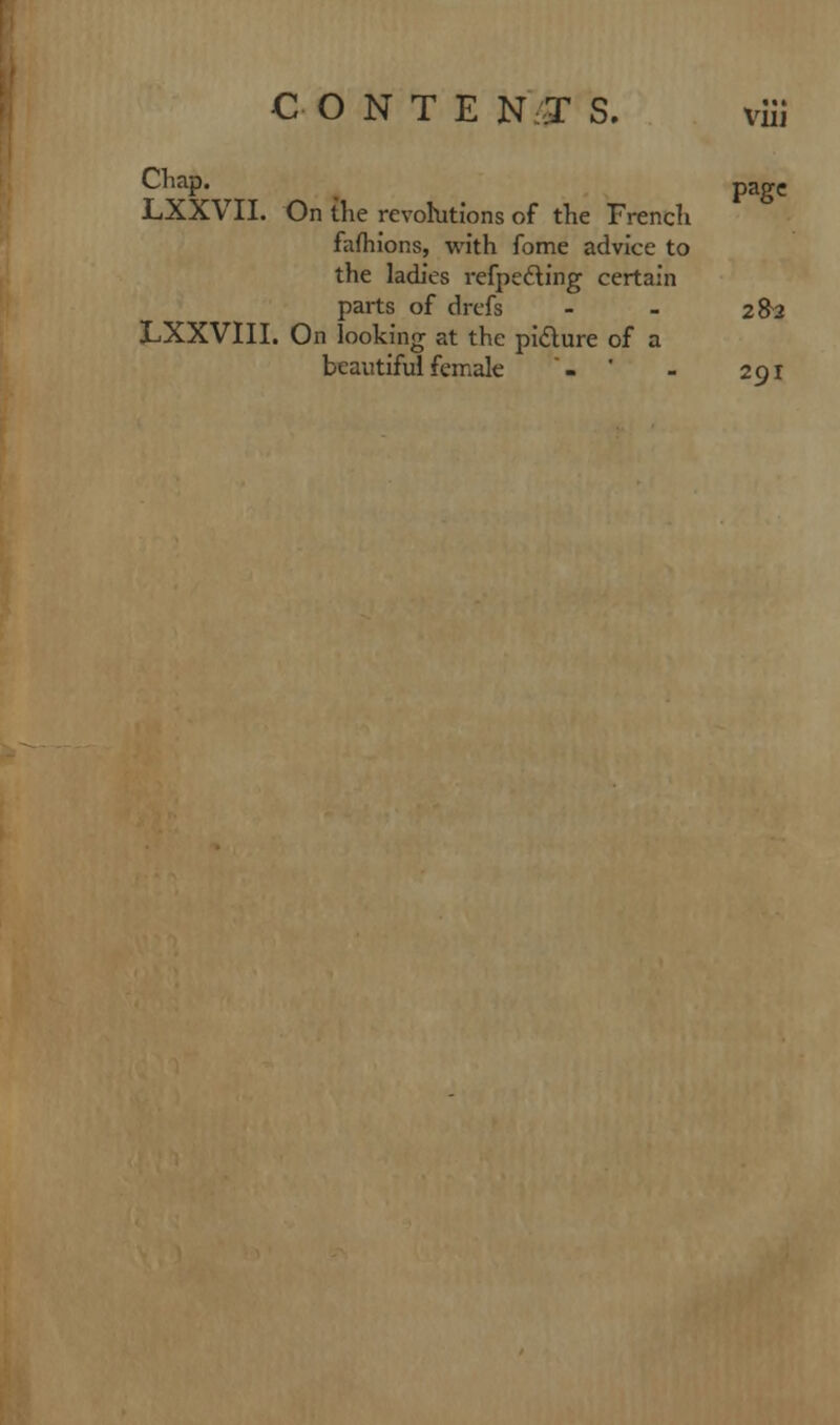 VlIJ Chap. pagC LXXVII. On the revolutions of the French fafhions, with fome advice to the ladies reflecting certain parts of drefs - - 2&J LXXVIII. On looking at the picture of a beautiful female - - 291