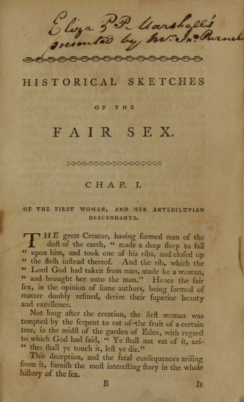 HISTORICAL SKETCHES OF THE FAIR SEX. CHAP. I. OF THE FIRST WOMAN, AND HER ANTEDILUVIAN DESCENDANTS. TH E great Creator, having formed man of the duft of the earth,  made a deep fleep to fail  upon him, and took one of his ribs, and clofed up  the flefh inftead thereof. And the rib, which the  Lord God had taken from man, made he a woman,  and brought her unto the man. Hence the fair fex, in the opinion of fome authors, being formed of matter doubly refined, derive their fuperior beauty and excellence. Not long after the creation, the firft woman was tempted by the ferpent to eat of-the fruit of a certain tree, in the midft of the garden of Eden, with regard to which God had faid,  Ye (hall not eat of it, nei-  ther (hall ye touch it, left ye die. This deception, and the fatal confequences arifing from it, furnifh the moft interefting ftory in the whole hiftory of the fex. B It