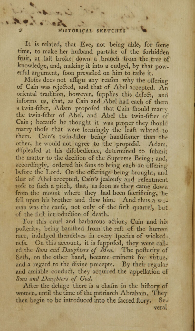 It is related, that Eve, not being able, for jfome time, to make her hufband partake of the forbidden fruit, at laft broke down a branch from the tree of knowledge, and, making it into a cudgel, by that pow- erful argument, foon prevailed on him to tafte it. Mofes does not aflign any reafon why the offering of Cain was rejected, and that of Abel accepted. An oriental tradition, however, fupplies this defect, and informs us, that, as Cain and Abel had each of them a twin-fifter, Adam propofed that Cain fhould marry the twin-fifter of Abel, and Abel the twin-fifter of Cain ; becaufe he thought it was proper they fhould marry thofe that were feemingly the leaft related to them. Cain's twin-fifter being handfomer than the other, he would not agree to the propofal. Adam, difpleafed at his difobedience, determined to fubmit the matter to the decifion of the Supreme Being; and, accordingly, ordered his fons to bring each an offering before the Lord. On the offerings being brought, and that of Abel accepted, Cain's jealoufy and refentment to fuch a pitch, that, as foon as they came down from the mount where they had been facrificing, he fell upon his brother and flew him. And thus a wo- man was the caufe, not only of the firft quarrel, but of the fivft introduction of death. For this cruel and barbarous action, Cain and bh pofterity, being banifhed from the reft of the human race, indulged themfelves in every fpecics of wicked- nefs. On this account, it is fuppofed, they were call- ed the Sons and Daughters of Men. The pofterity of Seth, on the other hand, became eminent for virtu.?, and a regard to the divine precepts. By their regular and amiable conduct, they acquired the appellation of Sons and Daughters of God. After the deluge there is a chafm in the hiftory of women, until the time of the patriarch Abraham. They then begin to be introduced into the facred ftory. Se- veral