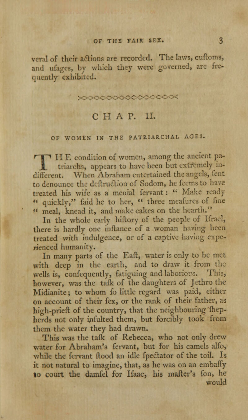 vera! of their actions are recorded. The laws, cuffoms, and ufages, by which they were governed, arc fre- quently exhibited. CHAP. II. OF WOMEN IN THE PATRIARCHAL AGES. THE condition of women, among the ancient pa- triarchs, appears to have been but extremely in- diffcrent. When Abraham entertained the angels, font to denounce the deftru&ion of Sodom, he feems to have treated his wife as a menial fervant:  Make ready  quickly, faid he to her,  three meafures of fine M meal, knead it, and make cakes on the hearth. In the whole early hiilory of the peop1^ of Ifrael, there is hardly one inftance of a woman having been treated with indulgence, or of a captive having expe- rienced humanity. In many parts of the Earl, water is only to be met with deep in the earth, and to draw it from the wells is, confequently, fatiguing and laborior-s. This, however, was the talk of the daughters of Jethro the Midianite; to whom fo little regard was paid, either on account of their fex, or the rank of their father, as high-pried of the country, that the neighbouring fhep- herds not only irifulted them, but forcibly took from them the water they had drawn. This was the tafk of Rebecca, who not only drew water for Abraham's fervant, but for his camels alfo, while the fervant ftood an idle fpe&ator of the toil. Is it not natural to imagine, that, as he was on an embaffy to court the damfel for Ifaac, his mailer's fon, he would