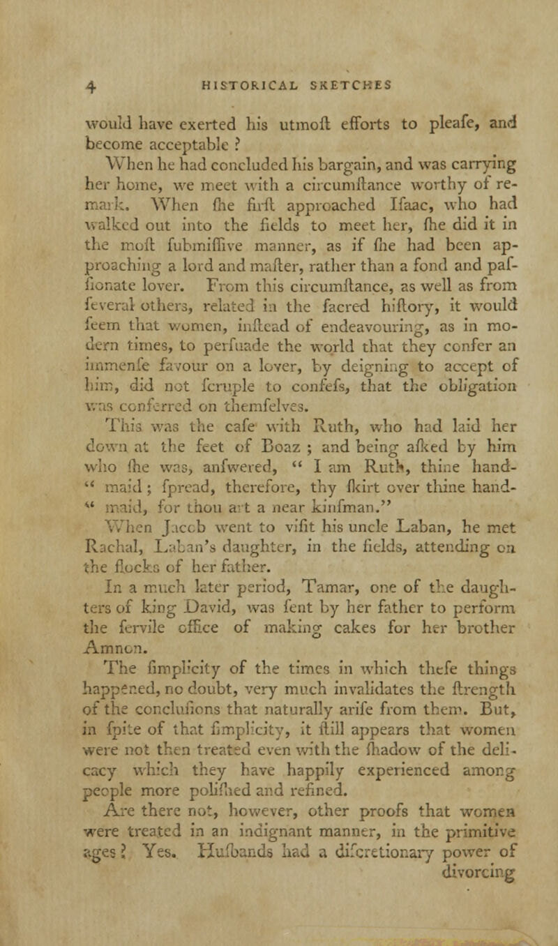 would have exerted his utmoft efforts to pleafe, and become acceptable ? When he had concluded his bargain, and was carrying her home, we meet with a circumftance worthy ot re- mark. When (he firfl approached Ifaac, who had walked out into the fields to meet her, fhe did it in the moll fubmiffive manner, as if file had been ap- proaching a lord and mailer, rather than a fond and paf- fionate lover. From this circumllance, as well as from ft vera! others, related in the facred hiftory, it would feem that women, inllcad of endeavouring, as in mo- dern times, to perfuade the world that they confer an immenie favour on a lover, by deigning to accept of him, did not fcruple to confefs, that the obligation was conferred on themfelves. This was the cafe with Ruth, who had laid her down at the feet of Boaz ; and being allied by him who fhe wasj anfwered,  I am Ruth, thine hand-  maid ; fpread, therefore, thy fkirt over thine hand- id, for ihou art a near kinfman. Jacob went to vifit his uncle Laban, he met Rachal, Laban's daughter, in the fields, attending on the flocks of her fat: In a much later period, Tamar, one of the daugh- ters of king David, was fent by her father to perform the fervile office of making cakes for her brother Amnon. The fimph'city of the times in which thefe things happened, no doubt, very much invalidates the ftrength of the concluiions that naturally arife from them. But, in fpite of that fimpHcity, it ilill appears that women were not then treated even with the fhadow of the deli- cacy which they have happily experienced among people more polifiied and refined. Are there not, however, other proofs that women were treated in an indignant manner, in the primitive ;-.ges I Yes. Hufbands had a difcretionary power of divorcing