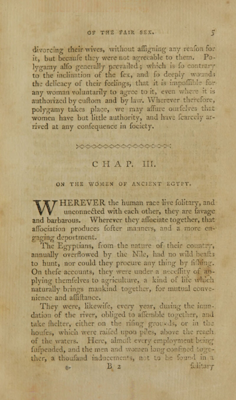 cine their wives, without affigning any reafon for it, but becaufe they were not agreeable to them. Po • lygamy alfo generally prevailed.; which i >n of the fex, and fo th-- delicacy of their feelings, that it is any woman voluntarily to agree to it, even where it is authorized by enftom and Bylaw. Wherei polygamy takes place, we may affure ouri women have bat little authority, and li [y ar- rived at any confequence in fociety. C II A P. III. ON THE WdMKN Of ANCIENT ECVTT. WHEREVER the human race live fdlitary, and unconnected with each other, they are favage and barbarous. Wherever they aflbciate together, that afibciation produces fofter manners, and a more erf- gaging deportment. The Egyptians, from the nature of their co annually overflowed by the Nile, had no \ to hunt, nor could they procure any thing by lifl On thefe accounts, they plying themfelves to naturally brings mankind , for mutual c. nience and afii'tance. They were, likewife, every year, duving the u dation of the river, obliged to afii [helter, either on tl i the; of the waters. H.. the men a ther, a thoufand in I in a li 2 £t>li