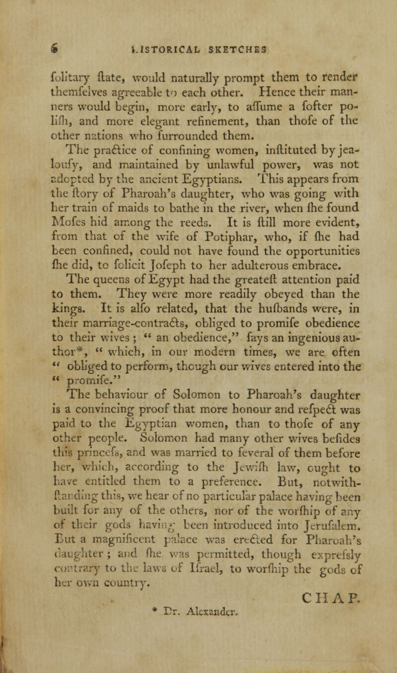 folitary ftate, would naturally prompt them to render themfelves agreeable to each other. Hence their man- ners would begin, more early, to aflume a fofter po- lifh, and more elegant refinement, than thofe of the other nations who furrounded them. The practice of confining women, inftituted byjea- loufy, and maintained by unlawful power, was not sdepted by the ancient Egyptians. This appears from the ftory of Pharoah's daughter, who was going with her train of maids to bathe in the river, when Ihe found Mofes hid among the reeds. It is ftill more evident, from that of the wife of Potiphar, who, if (he had been confined, could not have found the opportunities fhe did, to fclicit Jofeph to her adulterous embrace. The queens of Egypt had the greateft attention paid to them. They were more readily obeyed than the kings. It is alfo related, that the hufbands were, in their marriage-contracts, obliged to promife obedience to their wives ;  an obedience, fays an ingenious au- thor*,  which, in our modern times, we are often  obliged to perform, though our wives entered into the '* promife. The behaviour of Solomon to Pharoah's daughter is a convincing proof that more honour and refpec? was paid to the Egyptian women, than to thofe of any other people. Solomon had many other wives befides this princefs, and was married to feveral of them before her, Which, according to the Jewifti law, ought to have entitled them to a preference. But, notwith- ftai ding this, we hear of no particular palace having been built for any of the others, nor of the worfhip of any of their gods having been introduced into Jerufalem. But a magnificent p'llace was erected for Pharoah's bter ; and (lie was permitted, though exprefsly contrary to the laws of Ifrael, to worfhip the gods of her own country. C II A P. * Dr. Alexander.