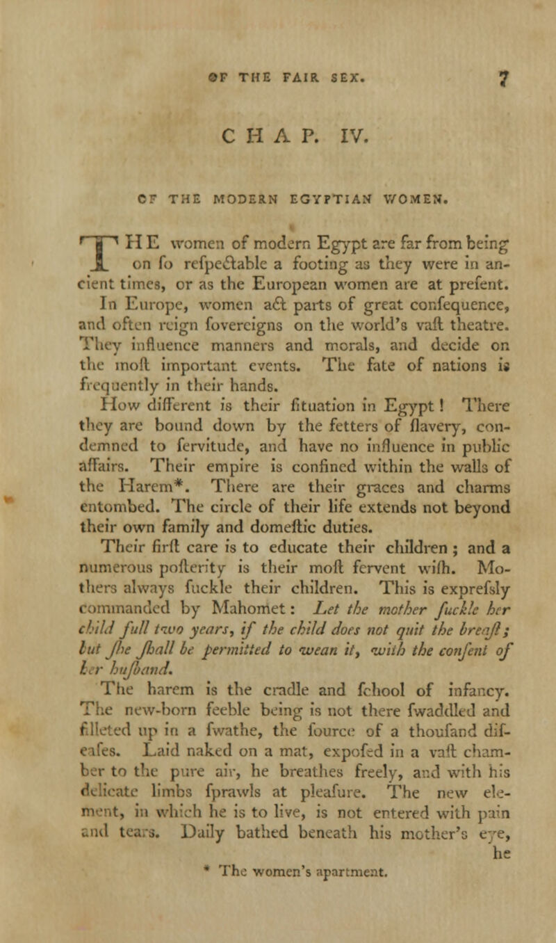 CHAP. IV. CT THE MODERN EGYPTIAN V/OMEN. TH E women of modern Egypt are far from being on fo refpe&able a footing as they were in an- cient times, or as the European women are at prefent. In Europe, women aft parts of great confequence, and often reign fovercigns on the world's vail theatre. They influence manners and morals, and decide on the mod important events. The fate of nations i» iitly in their hands. How different is their fituation in Egypt! There they are bound down by the fetters of flavery, con- demned to fervitude, and have no influence in public affairs. Their empire is confined within the walls of the Harem*. There are their graces and charms entombed. The circle of their life extends not beyond their own family and domeftic duties. Their firfl care is to educate their children ; and a numerous pollen'ty is their moll fervent wifh. Mo- thers always fuckle their children. This is exprefsly sanded by Mahomet: Let the mother fuckle her chill full two years, if the child does not quit the brenjl; tut Jhe Jhall be permitted to wean it, with the confetti of her hufoand. The harem is the cradle and fchool of infancy. The new-born feeble being is not there fwaddled and filleted up in a fwathe, the fource of a thoufand dif- eifes. Laid naked on a mat, expofed in a vaft cham- ber to the pure air, he breathes freely, and with his ite limbs fprawls at pleafure. The new ele- , in which he is to live, is not entered with pain and tea/s. Daily bathed beneath his mother's eye, he * The women's apartment.