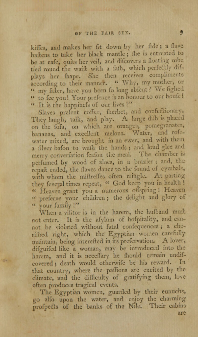 , and makes her f.t down by her fide ; a ,13 to take her black mantle ; flie is entreated to be at cafe, quits her veil, and difcovers a floatin ; round the waift with a fafli, which perfectly dis- plays her fhape. ! ->nts according to their manner.  Why, my mother, cr  my filter, have you been fo long abfent ? We fighed  to fee you! Your | - an honour to our houfc !  It is the happinefs of our lives ! at coffee, fherbet, and confi ii, talk, and play. A large dim is pi on the fofa, on which are oranges, per., and excellent melons. Water, and r mixed, are brought in an ewer, and with them a filverbafon to wafll the hands; and loud glee and merry converfation feafon the meal. The chamber is limed by wood of aloes, in a brazier ; and, the repaft ended, the Haver, dance to the found of cyml with whom the miftreffes often mingle. At par fever.al times repeat,  God keep you in health ! ** Heaven grant you a numerous offspring ! Heaven « preferve your children; the delight and glory of  your family ! When a vifitor is in the harem, the hufband mud . nter. It is the afylum of hofpitality, and can- not be violated without fatal confequerices ; a che- l right, which the Egyptian Worsen carefully maintain, being interefted in its prefervation. A lover, difguifed like a woman, may be introduced into the harem, and it is neceffary he fhould remain undif- red ; death would otherwife be his reward. In that country, where the paffions are excited by the climate, and the difficulty of gratifying them, love often produces tragical events. The Egyptian women, guarded by their eunuchs, go alfo upon the water, and enjoy the charming profpeds of the banks of the Nile. Their cabins are
