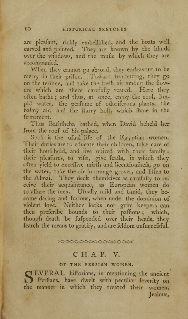 are pleafant, richly embellifhed, and the boats well carved and painted. They are known by the blinds over the windows, and the muiic by which they are accompanied. When they cannot go ab-oid, they endeavour to be merry in their prifon. Toward fun fetting, they go on the terrace, and take the frefh air among the flow- ers which are there carefully reared. Here they often bathe ; and thus, at once, enjoy the cool, lim- pid water, the perfume of odoriferous plants, the balmy air, and the ftarry hoft, which fhine in the firmament. Thus Bathfheba bathed, when David beheld her from the roof of his palace. Such is the ufual life of the Egyptian women. Their duties are to educate their children, take care of their houfehcld, and live retired with their family: their pleafures, to vifit, give feafts, in which they often yield to excefllve mirth and licentioufnefs, go on the water, take the air in orange groves, and liften to the Almai. They deck themfelves as carefully to re- ceive their acquaintance, as European women do to allure the men. Ufually mild and timid, they be- come daring and furious, when under the dominion of violent love. Neither locks nor grim keepers can then prefcribe bounds to their paffions; which, though death be fufpended over their heads, they fcarch the means to gratify, and are feldom unfuccefsful. CHAP. V. OF THE PERSIAN WOMEN. SEVERAL hiftorians, in mentioning the ancient Perfians, have dwelt with peculiar feverity on the manner in which they treated their women. Jealous,