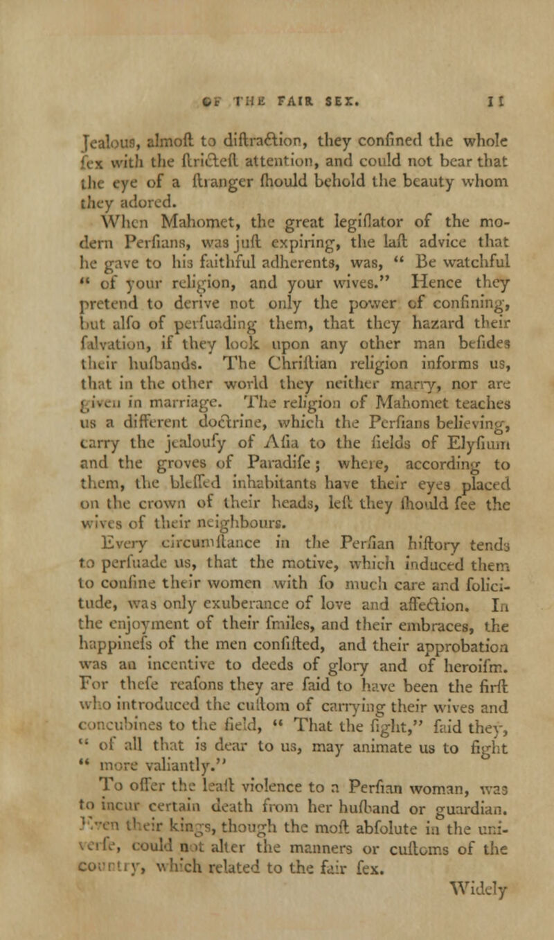 Jealoti9, almoft to diftracfion, they confined the whole v. it!i the fuicteil attention, and could not bear that ;Ik eye of a ilranger fhould behold the beauty whom they adored. When Mahomet, the great legiflator of the mo- dern Perfians, wa3 jnft expiring, the laft advice that he gave to his faithful adherents, was,  Be watchful n of your religion, and your wives. Hence they pretend to derive not only the power of confining, but alfo of perfur.ding them, that they hazard their tion, if they lock upon any other man befides their hulbands. The Chriitian religion informs us, that in the other world they neither many, nor are gireii in marriage. The religion of Mahomet teaches us a different doctrine, which the Perfians believing, carry the jtaloufy of Afia to the fields of Elyfium and the groves of Paradife; where, according to them, the bklTtd inhabitants have their eyes placed on the crown of their heads, left they ihould fee the of their neighbours. Every circumilunce in the Perfian hiftory tendj to perfuade us, that the motive, which induced them to confine their women with fo much care and folici- tude, was only exuberance of love and affedion. lit the enjoyment of their fmiles, and their embraces, the happinefs of the men confifted, and their approbation was an incentive to deeds of glory and of heroifm. For thefe reafons they are faid to have been the firft who introduced the cullom of carrying their wives and ubines to the field,  That the fight, faid they,  oi all that is dear to us, may animate us to fight M more valiantly. To offer the leaft violence to n Perfian woman, was to incur certain death from her hufband or guardian. i their kings, though the moft abfolute in the uni- . could n >t alter the manners or alliums of the Country, which related to the fair fex. Widely