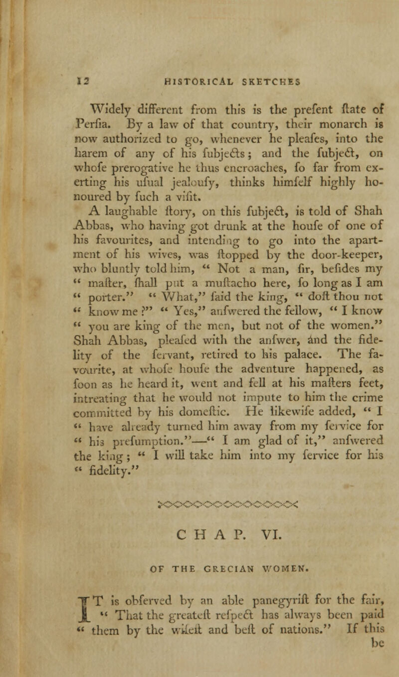 Widely different from this is the prefent ftate of Perfia. By a law of that country, their monarch is now authorized to go, whenever he pleafes, into the harem of any of his fubjects; and the fubject, on whofe prerogative he thus encroaches, fo far from ex- erting his ufual jealoufy, thinks himfelf highly ho- noured by fuch a viiit. A laughable ftory, on this fubject, is told of Shah Abbas, who having got drunk at the houfe of one of his favourites, and intending to go into the apart- ment of his wives, was flopped by the door-keeper, who bluntly told him,  Not a man, fir, befides my  mailer, fhall pat a muftacho here, fo long as I am  porter.  What, laid the king,  doft thou not  know me ?  Yes, anfwered the fellow,  I know  you are king of the men, but not of the women. Shah Abbas, pleafed with the anfwer, and the fide- lity of the fervant, retired to his palace. The fa- vourite, at whofe houfe the adventure happened, as foon as he heard it, went and fell at his mailers feet, intreating that he would not impute to him the crime committed by his domeflic. He likewife added,  I  have already turned him away from my fenn'ce for  his prefumption.— I am glad of it, anfwered the ki.ig ;  I will take him into my fervice for his  fidelity. CHAP. VI. OF THE GRECIAN WOMEN. T is obferved by an able panegyrifl for the fair,  That the greatefl refpeft has always been paid «' them by the wiieil and befl of nations. If this be
