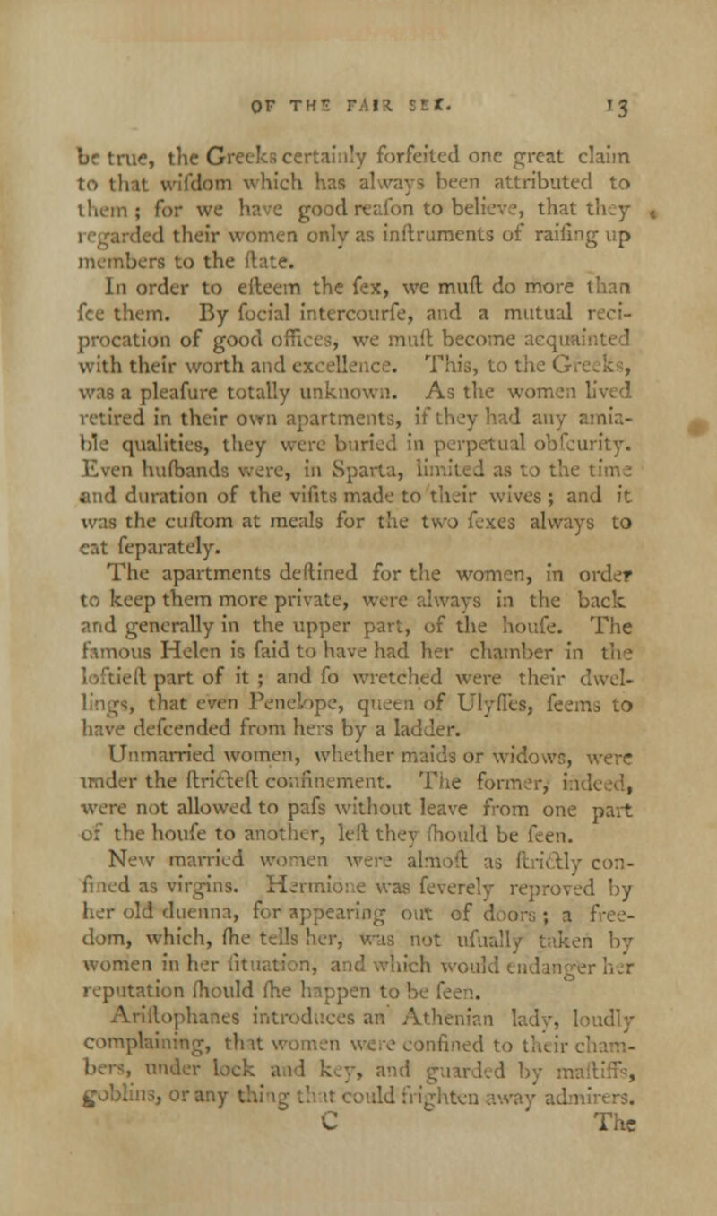 brtrue, the Greeks certainly forfeited one great claim to that wffdom which has always been attributed to them; for we have goodreafon to believe, that they led their women only as inilruments of railing up members to the Mate. In order to eiteem the fex, we mud do more I fee them. By focial intercourfe, and a mutual 1 procation of good offices, we mull; become ;; with their worth and excellence. This, to the G> was a pleafure totally unknown. As the women lived retired in their own apartments, if they had any amia- ble qualities, they were buried in perpetual obfeurity. Even huibands were, in Sparta, lin i the time end duration of the vifits made to their wives ; and it was the cuftom at meals for the two fexes always to eat feparately. The apartments deftined for the women, in order to keep them more private, were always in the back and generally in the upper part, of the houfe. The famous Helen is faid to have had her chamber in the ft part of it ; and fo wretched were their dwel- lings, that even Penelope, queen of Ulyfies, feeiru to defcended from hers by a ladder. Unmarried women, whether maids or widows, were under the (tritUft confinement. Tiie former^ i:i were not allowed to pafs without leave from one part of the houfe to another, left they mould be feen. New married women were almoft as ftri&ly con- fi led as virgins. Hermio: c was feverelv reproved by her old duenna, for appearing out of doors ; 1 dom, which, (he tells her, was not ufually taken by women in ; - her reputation fhould me happen to be fee.. >phanes introduces an Athenian lady, loudly complaining, that women wee confined to their cl . under lock ail key, and goblins, or any . Jd frighten C The