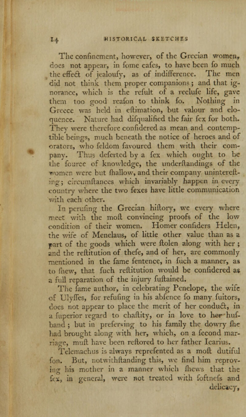 The confinement, however, of the Grecian women, does not appear, in fame cafes, to have been fo much the effect, of jealoufy, as of indifference. The men did not think them proper companions; and that ig- norance, which is the refult of a reclufe life, gave them too good rcafon to think fo. Nothing in Greece was held in eftimation, but valour and elo- quence. Nature had difqualified the fair fex for both. They were therefore confidered as mean and contemp- tible beings, much beneath the notice of heroes and of orators, who feldom favoured them with their com- pany. Thus defertcd by a fex which ought to be the fcurce of knowledge, the underflandings of the women were but fhallow, and their company unintereft- ing; circumftances which invariably happen in every country where the two fexes have little communication with each other. In perufing the Grecian hiftory, we every where meet with the mofl convincing proofs of the low condition of their women. Homer confiders Helen, the wife of Menelaus, of little other value than as a yart of the goods which were ftolen along with her ; and the reftitution of thefe, and of her, are commonly mentioned in the fame fentence, in fuch a manner, as to fnew, that fuch reftitution would be confidered as a full reparation of the injury fuftained. The fame author, in celebrating Penelope, the wife of Ulyffes, for refufing in his abfence fo many fuitors, does not appear to place the merit of her conduct, in a fuperior regard to chaftity, or in love to herhuf- band ; but in preferving to his family the dowry fhe had brought along with her, which, on a fecond mar- riage, muft have been reftored to her father Icarius. Telemachus is always reprefented as a moll dutiful fon. But, notwithftanding this, we find him reprov- ing his mother in a manner which fhews that the fex, in general, were not treated with foftnefs and delicacy,