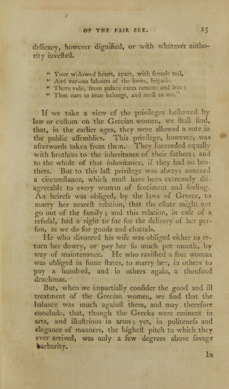 delicacy, however dignified, or with whatever autho- rity inveded.  Your widowed hours, apart, with female toil,  And various labours of the fooi  There rule, from palace cares 1 free ;  That care to man belong;, and If wc take a view of the privil by law or cullom on the Grecian women, We (hall find, that, in the earlier ages they were allowed a vote in the public ad'cmblies'. This privilege, however, was afterwards taken from them. They fueceeded equally with brothers to the inheritance of their fathers; and to the whole of that inheritance, if they had no bro- thers. But to this la(t privilege was always anne a circumftance, which mutt have been extremely agreeable to every woman of fentiment and feeling. An heirefs was obliged, by the laws of Greece, to marry her nearell relation, that the eftate m go out of the family; and this relation, in cafe of a refufal, had a right to fue for the delivery ol her p^r- fon, as we do for goods and chattels. He who divorced his wife was obliged either to re- turn her dowry, or pay her fo much per month, by way of maintenance. He who ravifhed a free woman was obliged in fome dates, to marry lie-, i:i others to pay a hundred, and in others again, a thoufand drachmas. But, when we impartially confider the good and ill treatment of the Grecian women, we find that the balance was much againft them, and may therefore conclude, that, though the Greeks were eminent in arts, and illudrious in arms ; yet, in politenefs and elegance of manners, the highelt pitch to which they ever arrived, was only a few degrees above favage barbarity. In