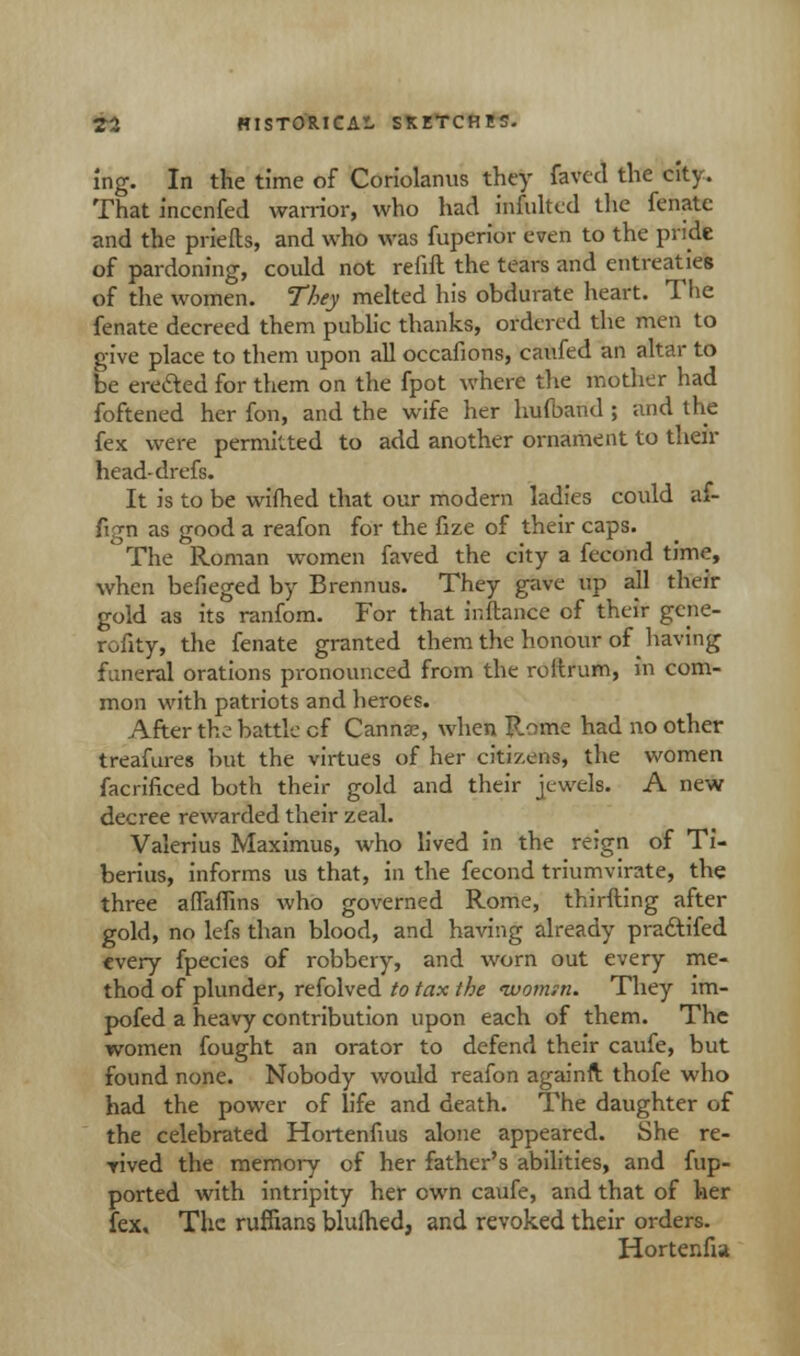 ing. In the time of Coriolanus they faved the city. That inccnfed warrior, who had infulted the fenate and the priefts, and who was fuperior even to the pride of pardoning, could not refill the tears and entreaties of the women. They melted his obdurate heart. The fenate decreed them public thanks, ordered the men to give place to them upon all occafions, caufed an altar to be ere&ed for them on the fpot where the mother had foftened her fon, and the wife her hufband ; and the fex were permitted to add another ornament to their head- drefs. It is to be wifhed that our modern ladies could af- fign as good a reafon for the fize of their caps. The Roman women faved the city a fecond time, when befieged by Brennus. They gave up all their gold as its ranfom. For that inftance of their gene- rofity, the fenate granted them the honour of having funeral orations pronounced from the roitrum, in com- mon with patriots and heroes. After the battle cf Canna?, when Rome had no other treafures but the virtues of her citizens, the women facrificed both their gold and their jewels. A new decree rewarded their zeal. Valerius Maximus, who lived in the reign of Ti- berius, informs us that, in the fecond triumvirate, the three affaflins who governed Rome, thirfting after gold, no lefs than blood, and having already pra&ifed every fpecies of robbery, and worn out every me- thod of plunder, refolved to tax the ivomm. They im- pofed a heavy contribution upon each of them. The women fought an orator to defend their caufe, but found none. Nobody would reafon againfl thofe who had the power of life and death. The daughter of the celebrated Hortenfius alone appeared. She re- rived the memory of her father's abilities, and fup- ported with intripity her own caufe, and that of her lex. The ruffians blufhed, and revoked their orders. Hortenfia