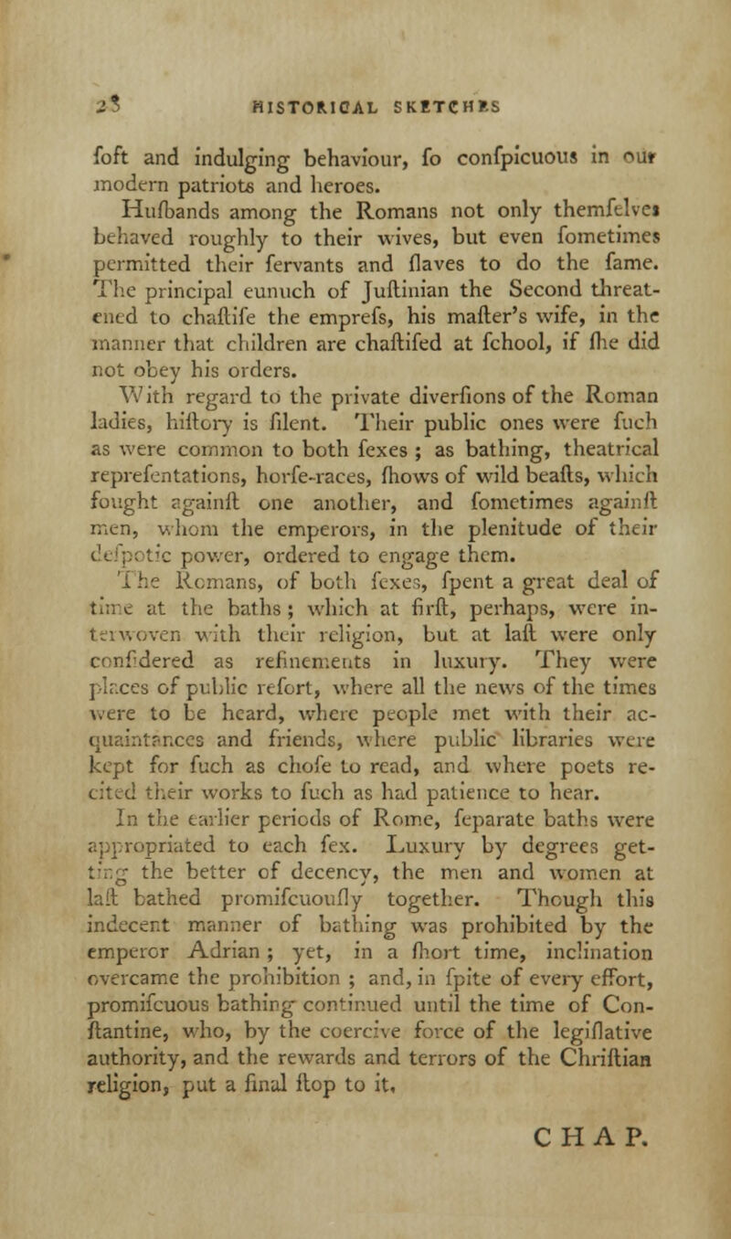 foft and indulging behaviour, fo confpicuous in out modern patriots and heroes. Hufbands among the Romans not only themftlvei behaved roughly to their wives, but even fometimes permitted their fervants and flaves to do the fame. The principal eunuch of Juftinian the Second threat- ened to chaftife the emprefs, his mafter's wife, in the manner that children are chaftifed at fchool, if (lie did not obey his orders. With regard to the private diverfions of the Roman ladies, biftory is filent. Their public ones were fuch as were common to both fcxes ; as bathing, theatrical representations, horfe-races, mows of wild beafts, which fought againft one another, and fometimes againft men, whom the emperors, in the plenitude of their tic power, ordered to engage them. The Remans, of both fexes, fpent a great deal of time at the baths ; which at fh-ft, perhaps, were in- terwoven with their religion, but at lalt were only confldered as refinements in luxury. They were places of pidilic refort, where all the news of the times were to be heard, where people met with their ac- quaintances and friends, where public libraries were kept for fuch as chore to read, and where poets re- cited their works to fuch as had patience to hear. In the earlier periods of Rome, feparate baths were priated to each fex. Luxury by degrees get- ting the better of decency, the men and women at lait. bathed promifcuoufly together. Though this indecent manner of bathing was prohibited by the emperor Adrian ; yet, in a fhort time, inclination overcame the prohibition ; and, in fpite of every effort, promifcuous bathing continued until the time of Con- flantine, who, by the coercive force of the legiflative authority, and the rewards and terrors of the Chriftian religion, put a final Hop to it,