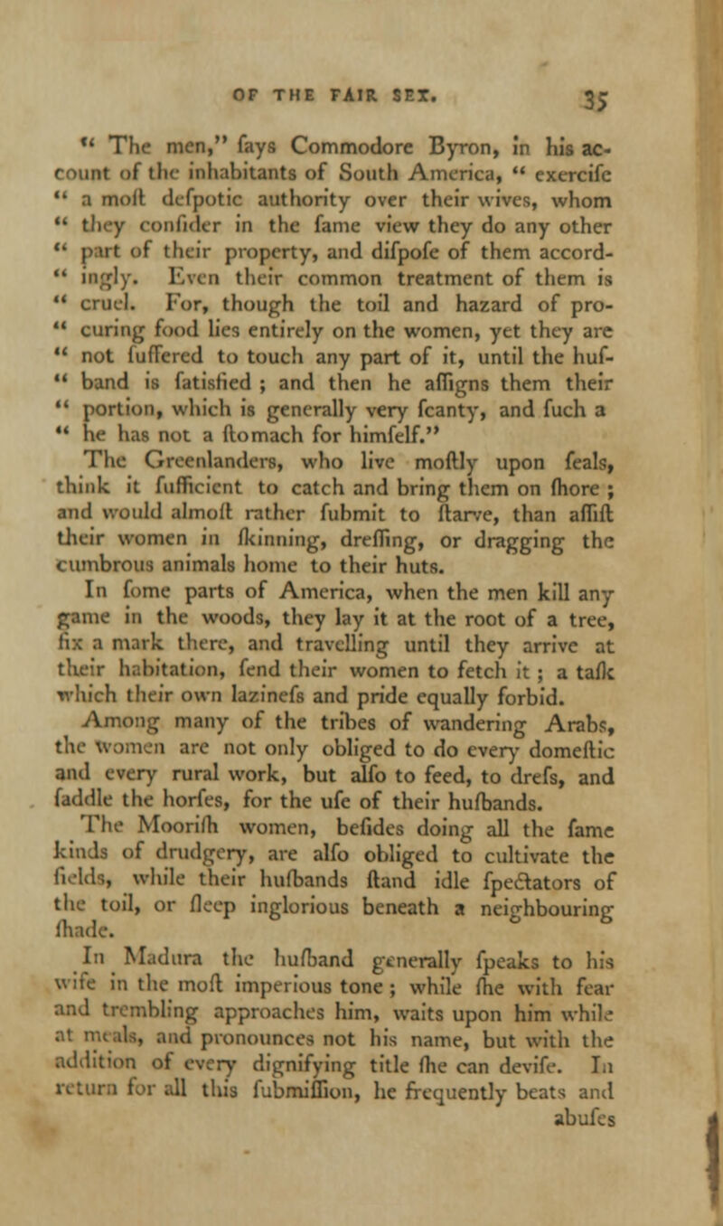 *' The men, fays Commodore Byron, in his ac- count of the inhabitants of South America,  exercifc  a moil defpotic authority over their wives, whom  they confider in the fame view they do any other it of their property, and difpofe of them accord-  ingly. Even their common treatment of them is  cruel. Tor, though the toil and hazard of pro-  curing food lies entirely on the women, yet they are 11 not fudered to touch any part of it, until the huf-  band is fatisfied ; and then he afligns them their  portion, which is generally very fcanty, and fuch a  he has not a ftomach for himfelf. The Greenlanders, who live moftly upon feals, think it fufficicnt to catch and bring them on fhore ; and would almod rather fubmit to flarve, than aflift their women m Ikinning, drefling, or dragging the cumbrous animals home to their huts. In fome parts of America, when the men kill any game in the woods, they lay it at the root of a tree, Ii:< I mark there, and travelling until they arrive at their habitation, fend their women to fetch it ; a tafk which their own lazinefs and pride equally forbid. Among many of the tribes of wandering Arabs, the women are not only obliged to do ever)- domeftic and every rural work, but aho to feed, to drefs, and faddle the horfes, for the ufe of their hufbands. The Moorilh women, befides doing all the fame kinds of drudgery, are alfo obliged to cultivate the field*, while their hufbands (land idle fpe&ators of the toil, or fleep inglorious beneath a neighbouring fhade. In Madura the hufband generally fpeaks to his wife in the mod imperious tone ; while fhe with fear and trembling approaches him, waits upon him while at meals, and pronounces not his name, but with the addition of every dignifying title me can devife. In return for all this fubmiffion, he frequently beats and abufes