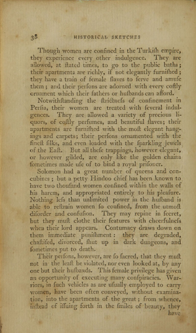 Though women are confined in the Turkiih empire, they experience every other indulgence. They are allowed, at ftated times, to go to the public baths; their apartments are richly, if not elegantly furniihcd; they have a train of female fiaves to ferve and amufe them ; and their perfons are adorned with every coftly ornament whieh their fathers or hufbandscan afford. Notwithstanding the ftrictnefs of confinement in Periia, their women are treated with feveral indul- gences. They are allowed a variety of precious li- quors, of coftly perfumes, and beautiful flaves; then- apartments are furnifhed with the moll elegant hang- ings and carpets; their perfons ornamented with the fincft filks, and even loaded with the fparkling jewels of the Eaft. But allthefe trappings, however elegant, or however gilded, are only like the golden chains fometimes made ufe of to bind a royal prifoi;er. Solomon had a great number of queens and ccn- cubincs ; but a petty Hindoo chief has been known to have two thoufand women confined within the walls of his harem, and appropriated entirely to his pleafure. Nothing lefs than unlimited power in the hufband is able to reftrafn women fo confined, from the utmoft diforder and confufion. They may repine in fecret, but they muft clothe their features with chcerfulnefs when their lord appears. Contumacy draws down on them immediate punifhment : they are degraded, chaftifed, divorced, fliut up in dark dungeons, and fometimes put to death. Their pei ions, however, are fo facred, that they muft not in the leaf! be violated, nor even looked at, by any one but their hufbasds. This female privilege has given an opportunity of executing many confpiracies. War- riors, in fuch vehicles as are ufually employed to cany women, have been often conveyed, without examina- tion, into the apartments of the great ; from whence, inftead cf iffuing forth in the (miles of beauty, they have