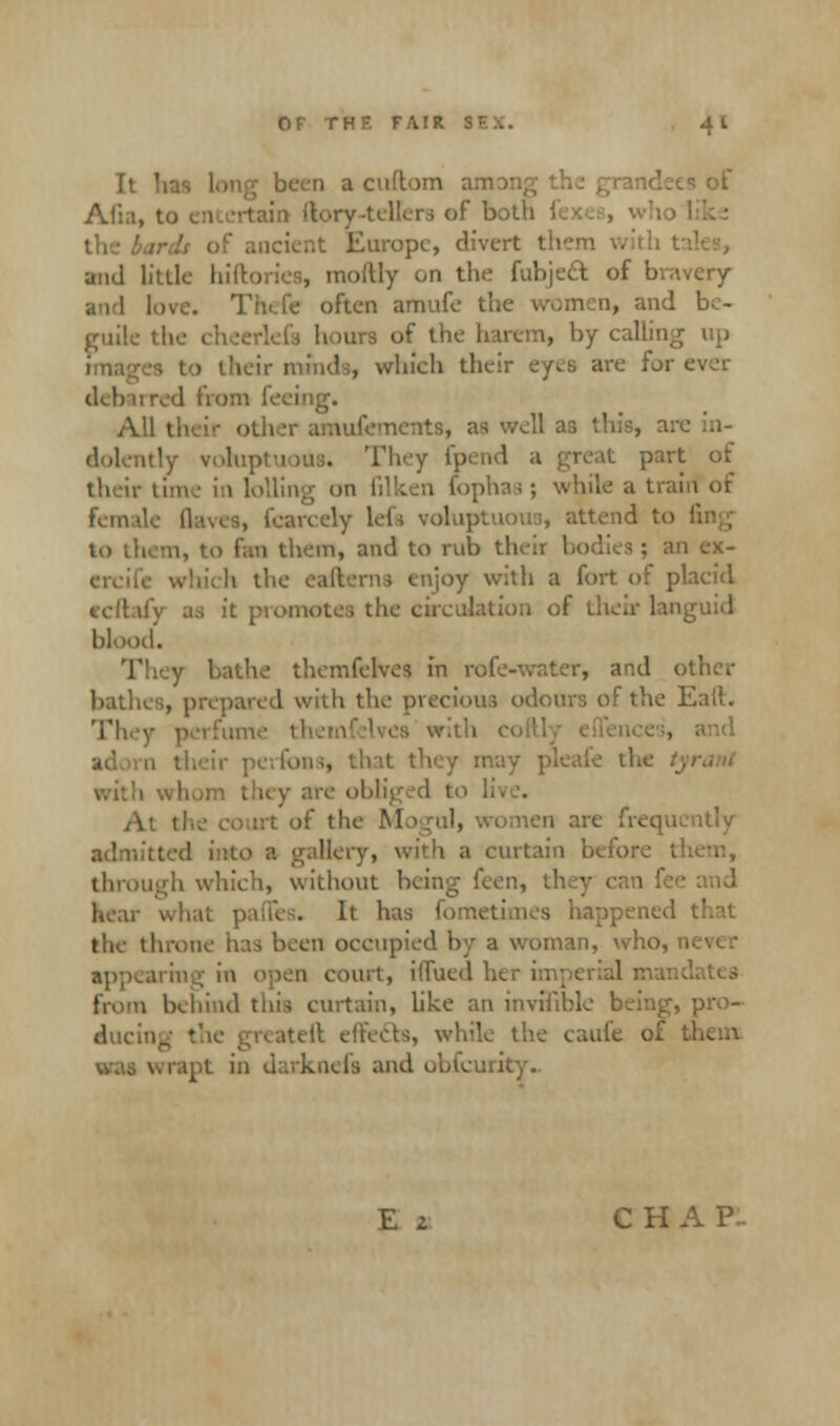 It lias 1 a cuftom am •• of Alia, to 1 of both J, incient Europe, divert them with t and little hiftories, moltly on the fubject of bravery and love. Thcfe often amufe the women, and be- guile the 1 of the harem, by calling up • their minds, which their eyes are for ever dd> irred from feeing. A' ter amufements, as well ar, this, are itly voluptuous. They fpend a great part of their time in lolling on filken foph a trairi of fan 1] Scarcely lefs voluptuous, attend to to them, to fan them, and to rub their I 1 ex- btich the eafterns enjoy with a fort of placid it promotes the circulation of their languid blood. themfelves in rofe-water, and other bathes, prepared with the precious odours of the Eail. They perfum . and / may pi m th< y are oblig & to li tf the Mo :. in are frequently kitted into a gallery, with a curtain before them, through which, without being ken, t] It has fometimes happened the throne has been occupied by a woman, who, n appearing in open court, iflued h( , behind this curtain, like an invisible being, pro- duce, 11 effefts, while the caufe of ! lels and obfeurky.. E z CHAP-