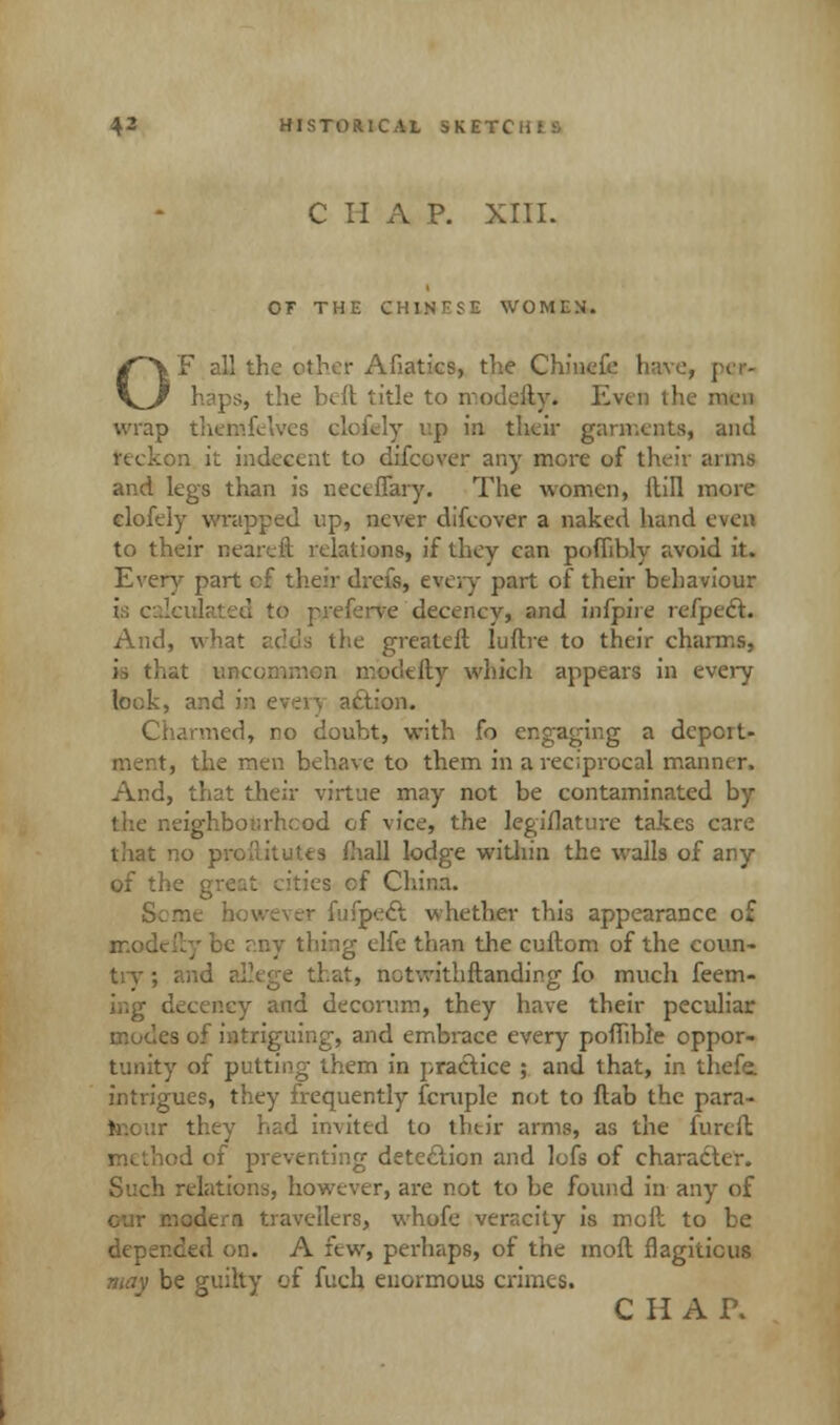C H A P. XIII. OF THE CHINESE WOMEN. OF all the ether Afiatics, the Chinefe have, pe*- ps, the hilt title to modeily. Even the men wrap up in their garment*, and reckon it indecent to difcover any more of their arms and legs than is neceffary. The women, Mill more clofely wrapped up, never difcover a naked hand even to their nearcft relations, if they can pofhbly avoid it. Every part of their drefs, every part of their behaviour i preferve decency, and infpii e refpeft. And, what adds the greateft luftre to their charms, is tlitit unco: defty which appears in every look, and i . ;:on. Charmed, no doubt, with fo engaging a deport- ment, the men behave to them in a reciprocal manner. And, that their virtue may not be contaminated by leighbotirhcod of vice, the legislature takes care that no proftitutes fhall lodge within the walls of any of the great cities cf China. Seme however fufpect whether this appearance of modeily be ?.ny thing elfe than the cuftom of the coun- try ; j that, not-.vithftanding fo much feem- ey and decorum, they have their peculiar modes of intriguing, and embrace every poffible oppor- tunity of putting them in practice ; and that, in thefe. intrigues, they frequently fcruple not to flab the para- mour they had invited to their arms, as the furcft method of preventing detection and lofs of character. Such relations, however, are not to be found in any of r.odeia travellers, whofe veracity is molt to be depended on. A few, perhaps, of the moft flagitious may be guilty of fucb. enormous crimes. CHAT.