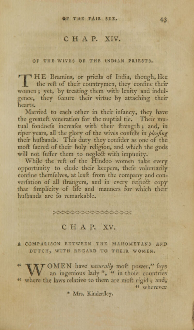 CHAP. XIV. OF THE WIVES OF THE INDIAN PRIESTS. TH E Bramins, or priefts of India, though, like the rell of their countrymen, they confine their women; yet, by treating them With lenity and indul- , they fecure their virtue by attaching their Married to caeh other in their infancy, they have the ; aeration for the nuptial tie. Their mu- tual fbndhefs increafes with their ftrength ; and, in riper years, all the glory of the u ivi s comma in picafing their hulbands. This duty they confidcr as one of the mod f.icred of their holy religion, and which the gods will not fuller them to neglect with impunity. While the relt of the Hindoo women take every opportunity to elude their keept r»j thefe volun confine themfeh 1 from the company and con- verfation of all (bangers, and in every refpect. copy that (implicity of life and manners for which their hu/bands are fo remarkable. CHAP. XV. A COMPARISON BETWEEN THE MAHOMETAN'S . DUTCH, H ITU REGARD TO THEIR WOMEN. * TT7 OMEN haw ■ mod: power, fays VV an ingenious lady *, in thole con u where the laws relative to them are moll rigi.l ; and, wherevejc Mrs. Kinderfley.