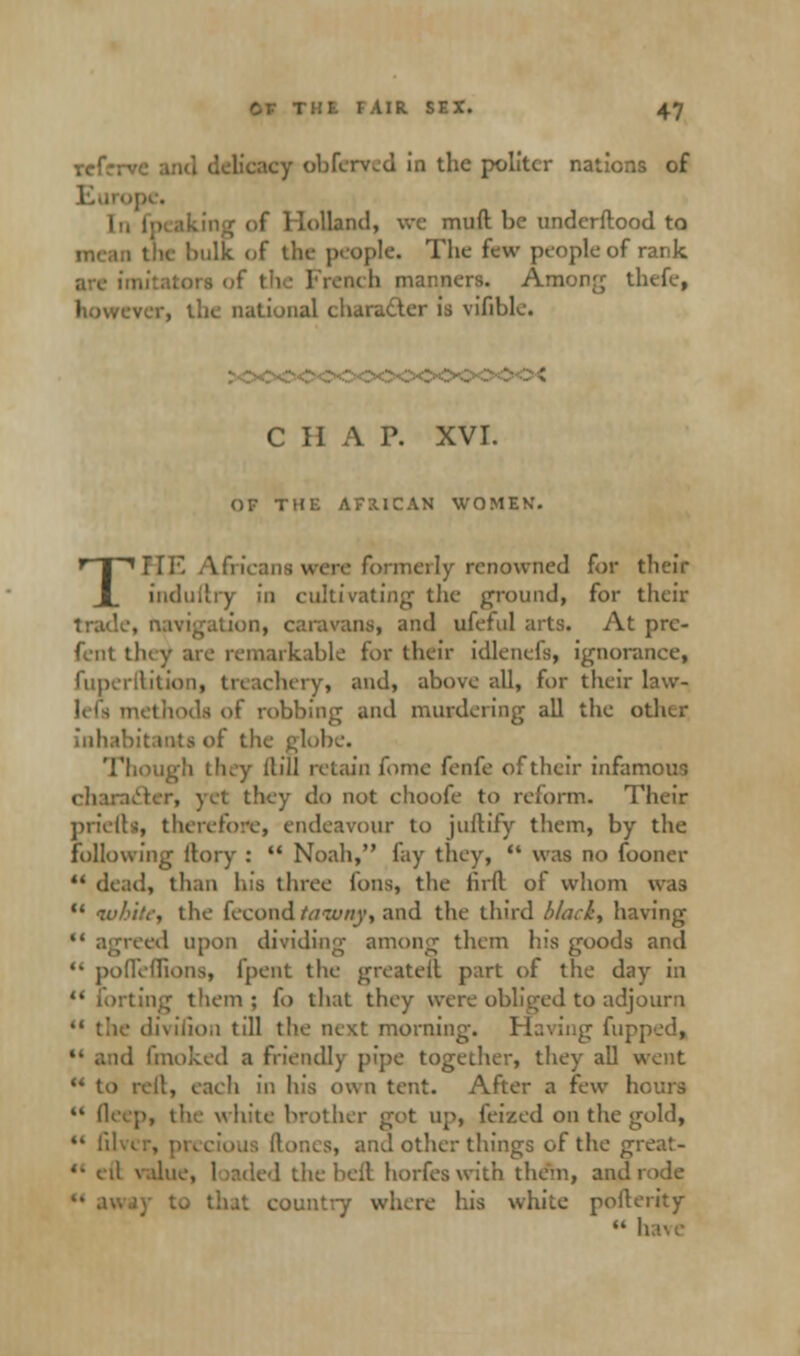 rcfrrve and delicacy obferved in the politer nations of [n fp I Holland, we muft be undcrftood to I the hulk of the people. The few people of rank neb. manners. Among thefe, however, the national character is vifihle. CHAP. XVI. OF THE AFRICAN WOMEN. Tnr. Africans were formerly renowned for their indullry in cultivating the ground, for their trade, navigation, caravans, and ufeful arts. At prc- fent they ate remarkable for their idlenefs, ignorance, fuperilition, treachery, and, above all, for their law- left methods of robbing and murdering all the other inhabitants of the globe. Though they Hill retain fome fenfe of their infamous icter, yet they do not choofe to reform. Their priefta, therefore, endeavour to juftify them, by the following ftory : Noah, fay they, was no fooner ** dead, than his three Ions, the firft of whom was white, the feeond tatuny, and the third black, having reed upon dividing among them Ins goods and '• podeflions, (pent the greatell part of the day in '* forting them ; fo that they were obliged to adjourn 41 the divulon till the next morning. Having flipped, i fmoked a friendly pipe together, they all went 44 to rell, each in his own tent. After a few hours 44 deep, the white brother got up, feized on the gold, lil . and other things of the great- *' eil value, loaded the bell horfes with them, and rode .'. country where his white pofterity have