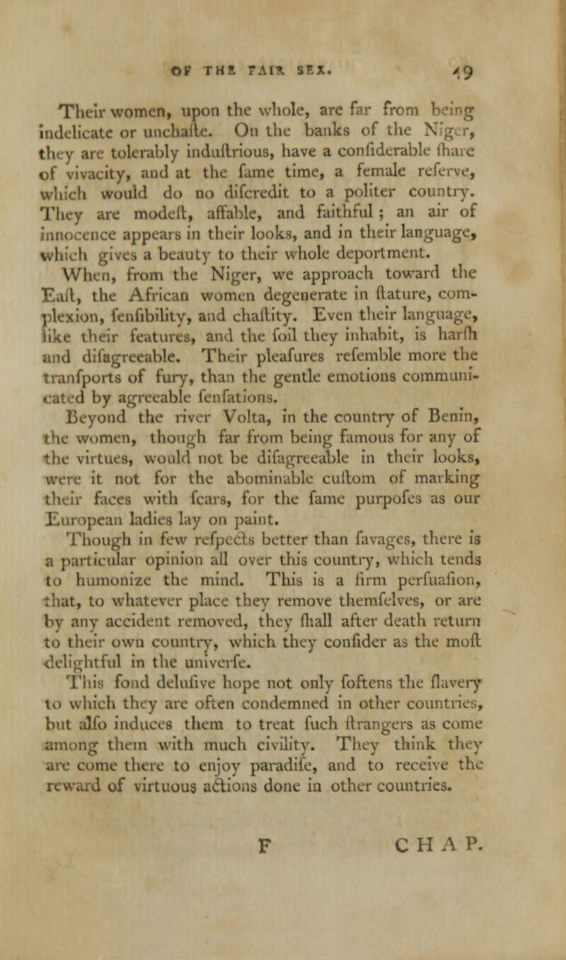 OF THE T.\l\ SF.X. >g Their women, upon the whole, are far from being ■□delicate or unchailc. On the hanks of the N they are tolerably induilrious, have a conlidcrahle (hare of vivaeity, and at the fame time, a female referve, which would do no difcredit to a politer country. They are modeil, affable, and faithful ; an air of innocence appears in their looks, and in their language, which gives a hcauty to their whole deportment. When, from the Niger, we approach toward the Eail, the African women degenerate in ftature, com- plexion, fenfibility, and chaility. Even their langfl like their features, and the foil they inhabit, is harfh and difagreeahle. Their pleafures refemhle more the tranfports of fury, than the gentle emotions communi- l by agreeable lenfations. Beyond the river Volta, in the country of Benin, the women, though far from being famous For any of the virtues, would not be difagreeahle in their looks, were it not for the abominable cuilom of marking their faces with fears, for the fame purpofes as our European ladies lay on paint. Though in few refpeds better than favages, there is a particular opinion all over this country, which tends to humonize the mind. This is a firm perfualion, that, to whatever place they remove themfelves, or arc by any accident removed, they (hall after death return to their own country, which they confider as the moft delightful in the univerfe. This fond delulive hope not only foftens the flavery to which they are often condemned in other countries, but alfo induces them to treat fuch Grangers as come Bg them with much civility. They think they are come there to enjoy paradife, and to receive the i of virtuous actions done in other countries. C H A P.