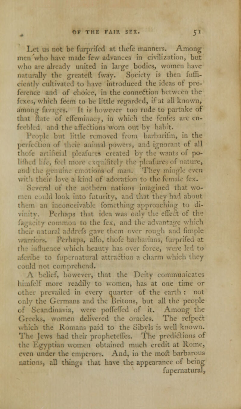us not be furprifed at thefe manners. Among Inye made few advances ; tion, but who I) united in large bodies, women I ll fway. Society is then fuffi- have introduced the ideas oi pro- id of choice, in the coime&io the . which feem to be little regarded, il at all k lown, 1 too rude to partake of th ii 1 which tl en- 1 out by hab t. , in the I all its of po- ire, t - the female fex. that wo- had about di- : it idea v,. 1 the fex, and tl . alfo, tlioi . hich beaut v ha bich they A wever, that the Deity commanica himfelf more readi! .en, has at one time or I in every quarter of the earth : not ■ tans and the Britons, but all the p< linavia, were pofTeffed of it. Among the . women delivered the oracles. The refpect. h the Ron ns paid to I lies. The predications of 1 ol ed much credit at R er the emperors. And, in the moil barb, nations, all things that have the appearance of being fupernatural,