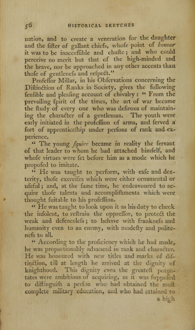 nation, and to create a veneration for the daughter and the filler of gallant chiefs, whofe point of honour it was to be inaccefiible and chafte ; and who could perceive no merit but that of the high-minded and the brave, nor be approached in any other accents than thofe of gentlenefs and refpedt. Profeffor Millar, in his Obfervations concerning the Diftinction of Ranks in Society, gives the following fenfible and pleafing account of chivalry :  From the prevailing fpirit of the times, the art of war became the ftudy of every one who was defirous of maintain- ing the character of a gentleman. The youth were early initiated in the profeffion of arms, and ferved a fort of apprenticeship under perfons of rank and ex- perience.  The young /quire became in reality the fervant of that leader to whom he had attached himfelf, and whofe virtues were fet before him as a mode which he propofed to imitate.  He was taught to perform, with eafe and dex- terity, thofe exercifes which were either ornamental or ufeful; and, at the fame time, he endeavoured to ac- quire thofe talents and accomplishments which were thought fuitalle to his profeffion.  He was taught to look upon it as his duty to check the infolent, to reflrain the oppiefTor, to protect the weak and defencelefs; to behave with franknefs and humanity even to an enemy, with modefty and polite- nefs to all.  According to the proficiency which he had mader he was proportionably advanced in rank and character. He was honoured with new titles and marks of dif- tinction, till at kjngth he arrived at the dignity of knighthood. This dignity even the greatefl p< tates were ambitious of acquiring, as it was fuppoled to diftii.'guifli a perfon who had obtained the mad complete military education, and who had attuned to a hi^h
