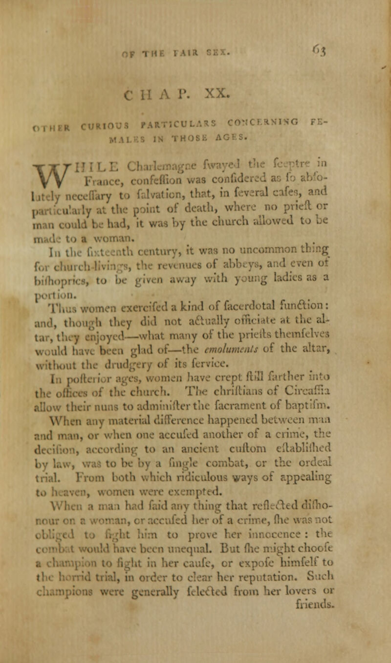 6$ \ I'. XX. ,'ARTiCUL i onfeffion was c neceflary ion, that, in f^ral cafes, and lint of death, where no prieft or h id, it was i>y the chorch allowed to be nan. In th Miry, it was no uncommon f.,i ( ' ot bishopries, to away with young ladies as a portion. women exercifed a kind of facerdotal fun&ion: bey did not actually officiate at the ah ,\—what many of the priefts themfi ; | ul of—the emoluments of the altar, without the drudgery of its fervice. [n pofteri men have crept ftill farther into the offices of the church. The christians of Circaffia allow their nuns to admin ifter the facrament of baptiim. When any material difference happened between man and man, or when one accufed another of a crime, the ion, according to an ancient cullom eilabliflied by la v combat, cr the ordeal trial. From both which ridiculous ways of appealing nen were exempted. id any tiling that reflected difho- ■ accufed her of a crime, (lie was not to prove her innocence : the been unequal. But flic might chooit a cl. lufe, or expofe himfelt to I, in oidev to clear her reputation. Such ve generally (elected from her lovers or friends.