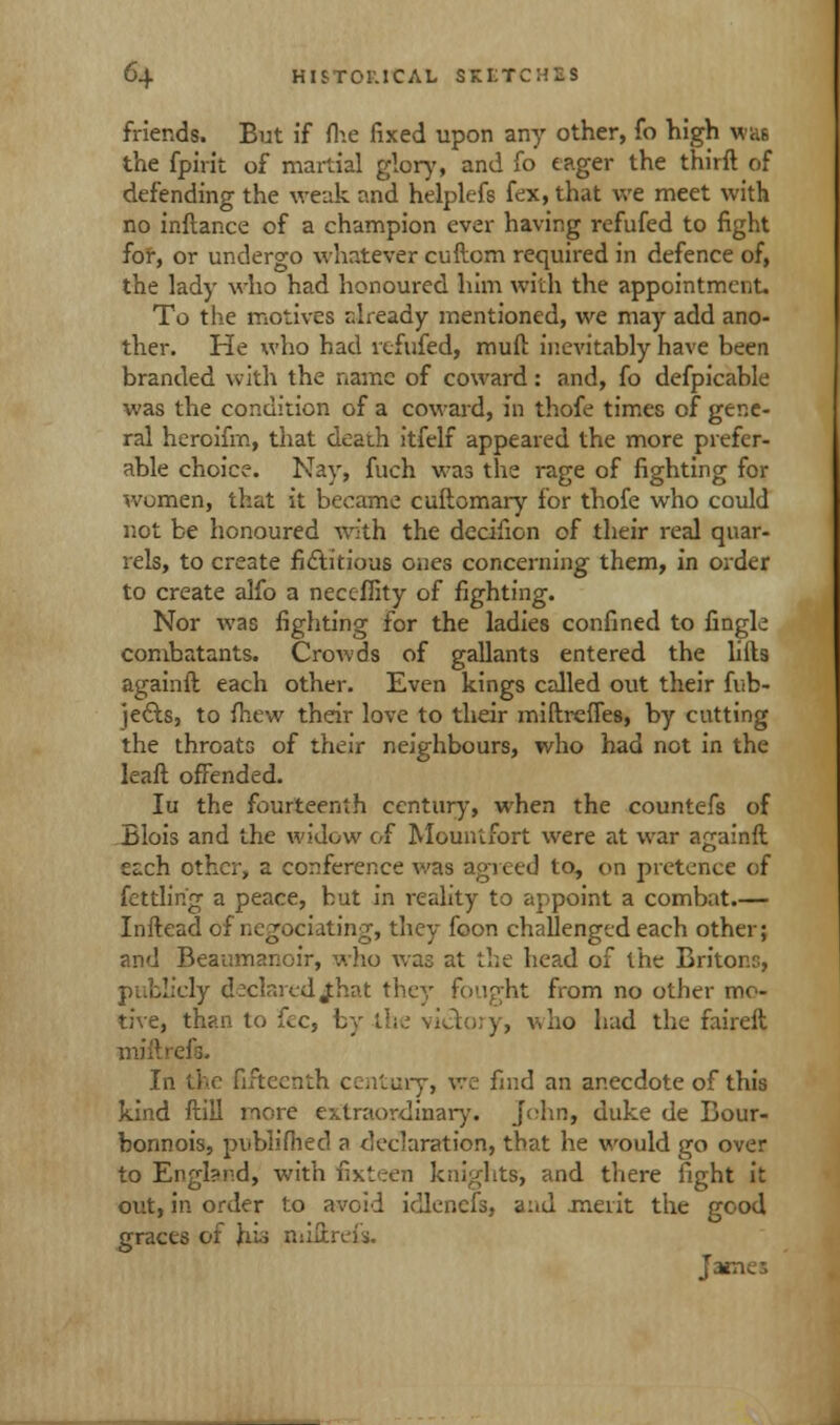 friends. But if fhe fixed upon any other, fo high was the fpirit of martial glory, and fo eager the thirft of defending the weak and helplefs fex,that we meet with no inftance of a champion ever having refufed to fight for, or undergo whatever cuftcrn required in defence of, the lady who had honoured him with the appointment. To the motives already mentioned, we may add ano- ther. He who had refufed, mult inevitably have been branded with the name of coward: and, fo defpicable was the condition of a coward, in thofe times of gene- ral heroifm, that death itfelf appeared the more prefer- able choice. Nay, fuch was the rage of fighting for women, that it became cuftomary for thofe who could not be honoured with the decifion of their real quar- rels, to create fictitious ones concerning them, in order to create alfo a neceffity of fighting. Nor was fighting for the ladies confined to fingk combatants. Crowds of gallants entered the lifts againft each other. Even kings called out their fub- je&s, to fhew their love to their miftreffes, by cutting the throats of their neighbours, who had not in the leaft offended. Iu the fourteenth century, when the countefs of Blois and the widow of Mounlfort were at war againft each other, a conference was agreed to, on pretence of fettling a peace, but in reality to appoint a combat.— Inftead of negociating, they foon challenged each other; and Beaumanoir, who was at the head of the Briton.';, publicly declared£hat they fought from no other mo- tive, than to fee, by Li;.; victory, who had the faireft mill reft. In the fifteenth century, we find an anecdote of this kind ftiil more extraordinary. John, duke de Bour- bonnois, publifhed a declaration, that he would go over to England, with fixteen knights, and there fight it out, in order to avoid idlenefs, aiid .merit the good graces of his miftreis. James