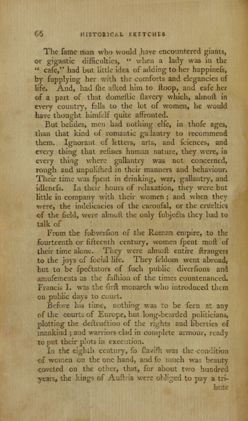The fame man who would have encountered giants, or gigantic difficulties, when a lady was in the cafe, had but little idea of adding to her happinefs, by fupplying her with the comforts and elegancies of life. And, had me afked him to Hoop, and eafe her of a part of that domeflic flavery which, almoft in every country, falls to the lot of women, he would have thought himfclf quite afFronted. But befides, men had nothing elfe, in thofe ages, than that kind of romantic gallantry to recommend them. Ignorant cf letters, arts, and fciences, and every thing that refines human nature, they were, in every thing where gallantry was net concerned, rough and unpolifhed in their manners and behaviour. Their time was fpent in drinking, war, gallantry, and idlenefs. In their hours of relaxation, they were but little in company with their women ; and when they were, the indelicacies of the caroufal, or the cruelties of the field, were almoft the only fubjedls they had to talk of From the fubveriion of the Roman empire, to the fourteenth or fifteenth century, women fpent mofl of their time alone. They were almcft entire ftrangers to the joys of fecial life. They feldom went abroad, but to be fpe&ators of fuch public diver fions and amufements as the fafhion of the times countenanced. Francis I. was the firft monarch who introduced them on public days to court. Before his time, nothing was to be feen at any of the courts of Europe, but long-bearded politicians, plotting the deltruc~tion of the rights and liberties of mankind ; and warriors clad in complete armour, ready to put their plots in execution. In the eighth century, fo jQaviJh was the condition of women on the one hand, and fo much war, beauty coveted on the other, that, for about two hundred years, the kings of Auflxia were obliged to pay a tri- bute