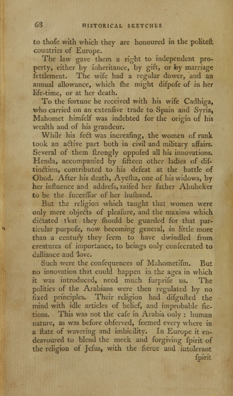 to thofe with which they are honoured in the politeft. countries of Europe. The law gave them a right to independent pro- perty, either by inheritance, by gift, or by marriage fettlement. The wife had a regular dower, and an annual allowance, which (he might difpofe of in her life-time, or at her death. To the fortune he received with his wife Cadhiga, who carried on an extenfive trade to Spain and Syria, Mahomet himfelf was indebted for the origin of his wealth and of his grandeur. While his feet was increafing, the women of rank took an active part both in civil and military affairs. Several of them flrongly oppofed all his innovations. Henda, accompanied by fifteen other ladies of dis- tinction, contributed to his defeat at the battle of Ohcd. After his death, Ayefha, one of his widows, by her influence and addrefs, raifed her father Abubeker to be the fuccefibr of her hufband. But the religion which taught that women were only mere objects of pleafure, and the maxims which cidtated tkat they fhould be guarded for that par- ticular purpofe, now becoming general, in little more than a century they feem to have dwindled from creatures of importance, to beings only confecrated to dalliance and love. Such were the confequences of Mahometifm. But no innovation that could happen in the ages in which it was introduced, need much furprife us. The politics of the Arabians were then regulated by no fixed jm'nciples. Their religion had difgufted the mind with idle articles of belief, and improbable fic- tions. This was not the cafe in Arabia only : human nature, as was before obferved, feemed every where in a ftate of wavering and imbicility. In Europe it en- deavoured to blend the meek and forgiving fpirit of the religion of Jefus, with the fierce and intolerant fpirit